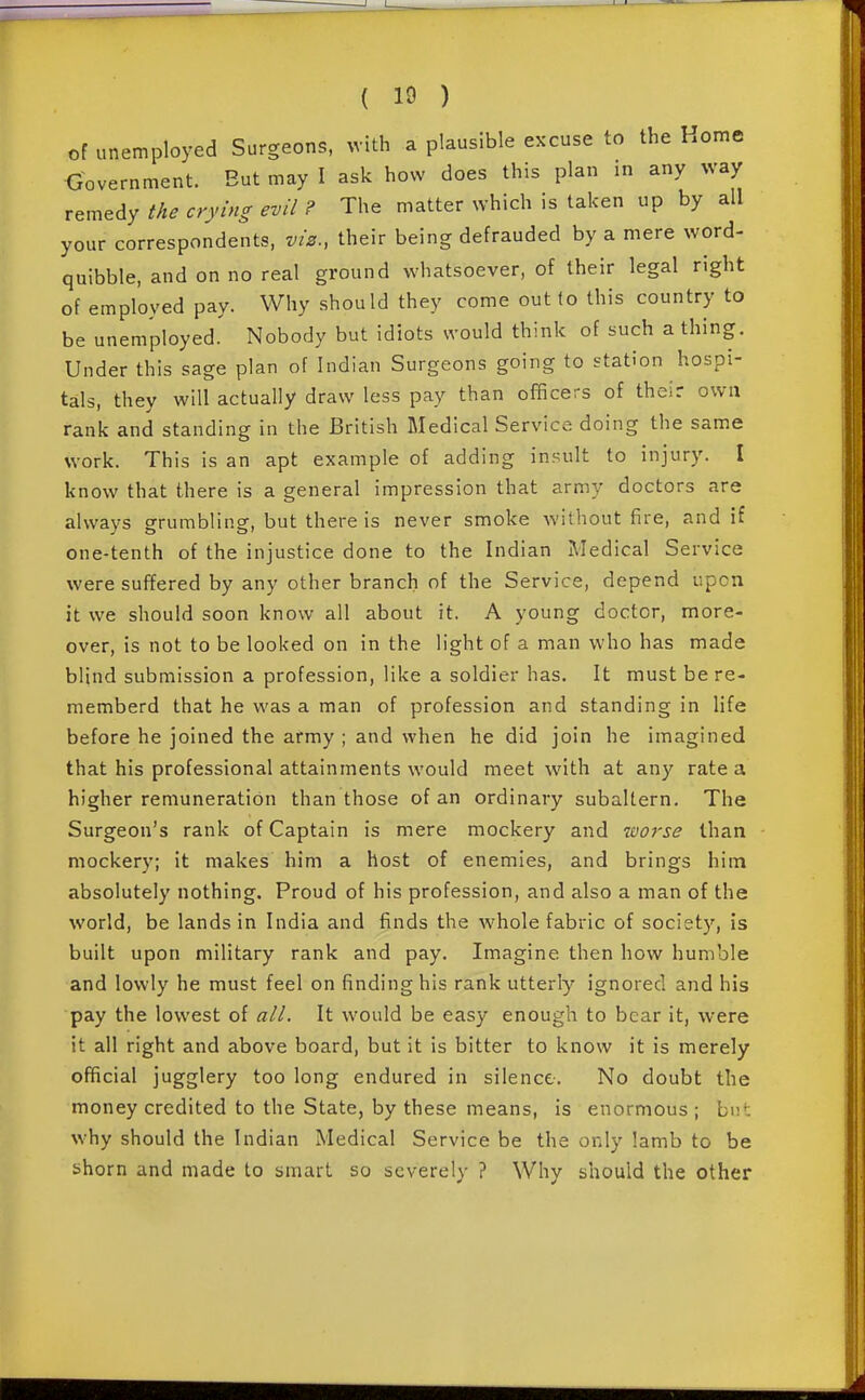 of unemployed Surgeons, with a plausible excuse to the Home Government. But may I ask how does this plan in any way x^m^A^ the crying evil ? The matter which is taken up by all your correspondents, viz., their being defrauded by a mere word- quibble, and on no real ground whatsoever, of their legal right of employed pay. Why should they come out (o this country to be unemployed. Nobody but idiots would think of such a thing. Under this sage plan of Indian Surgeons going to station hospi- tals, they will actually draw less pay than officers of their own rank and standing in the British Medical Service doing the same work. This is an apt example of adding insult to injury. I know that there is a general impression that army doctors are always grumbling, but there is never smoke without fire, and if one-tenth of the injustice done to the Indian IWedical Service were suffered by any other branch of the Service, depend upon it we should soon know all about it. A young doctor, more- over, is not to be looked on in the light of a man who has made blind submission a profession, like a soldier has. It must be re- memberd that he was a man of profession and standing in life before he joined the army ; and when he did join he imagined that his professional attainments would meet with at any rate a higher remuneration than those of an ordinary subaltern. The Surgeon's rank of Captain is mere mockery and worse than mockery; it makes him a host of enemies, and brings him absolutely nothing. Proud of his profession, and also a man of the world, be lands in India and finds the whole fabric of society, is built upon military rank and pay. Imagine then how humble and lowly he must feel on finding his rank utterly ignored and his pay the lowest of alL It would be easy enough to bear it, were it all right and above board, but it is bitter to know it is merely official jugglery too long endured in silence. No doubt the money credited to the State, by these means, is enormous; but why should the Indian Medical Service be the only Iamb to be shorn and made to smart so severely ? Why should the other