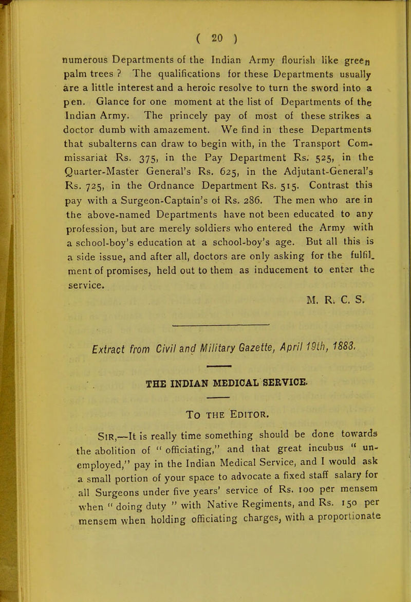numerous Departments of the Indian Army flourish like green palm trees ? The qualifications for these Departments usually are a little interest and a heroic resolve to turn the sword into a pen. Glance for one moment at the list of Departments of the Indian Army. The princely pay of most of these strikes a doctor dumb with amazement. We find in these Departments that subalterns can draw to begin with, in the Transport Com- missariat Rs. 375, in the Pay Department Rs. 525, in the Quarter-Master General's Rs. 625, in the Adjutant-General's Rs. 725, in the Ordnance Department Rs. 515. Contrast this pay with a Surgeon-Captain's of Rs. 286. The men who are in the above-named Departments have not been educated to any profession, but are merely soldiers who entered the Army with a school-boy's education at a school-boy's age. But all this is a side issue, and after all, doctors are only asking for the fulfil, ment of promises, held out to them as inducement to enter the service. M. R. C. S. Extract from Civil and Military Gazette, April 19th, 188S. THE INDIAN MEDICAL SERVICE. To THE Editor. Sir,—It is really time something should be done towards the abolition of  officiating, and that great incubus  un- employed, pay in the Indian Medical Service, and I would ask a small portion of your space to advocate a fixed staff salary for all Surgeons under five years' service of Rs. 100 per mensem when  doing duty  with Native Regiments, and Rs. 150 per mensem when holding officiating charges, with a proportionate