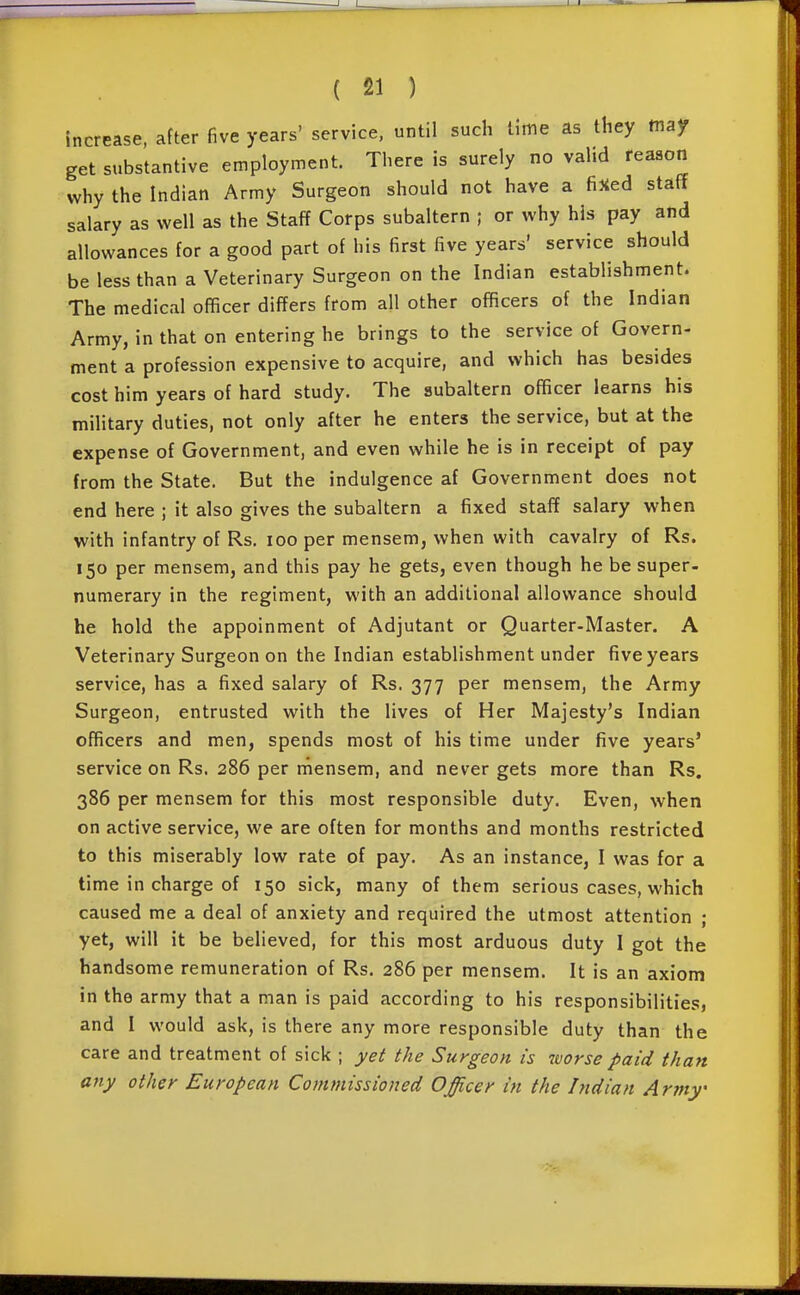 increase, after five years' service, until such lime as they may get substantive employment. There is surely no vahd reason why the Indian Army Surgeon should not have a fijied staff salary as well as the Staff Corps subaltern ; or why his pay and allowances for a good part of his first five years' service should be less than a Veterinary Surgeon on the Indian establishment. The medical officer differs from all other officers of the Indian Army, in that on entering he brings to the service of Govern- ment a profession expensive to acquire, and which has besides cost him years of hard study. The subaltern officer learns his military duties, not only after he enters the service, but at the expense of Government, and even while he is in receipt of pay from the State. But the indulgence af Government does not end here ; it also gives the subaltern a fixed staff salary when with infantry of Rs. loo per mensem, when with cavalry of Rs. 150 per mensem, and this pay he gets, even though he be super- numerary in the regiment, with an additional allowance should he hold the appoinment of Adjutant or Quarter-Master. A Veterinary Surgeon on the Indian establishment under five years service, has a fixed salary of Rs. 377 per mensem, the Army Surgeon, entrusted with the lives of Her Majesty's Indian officers and men, spends most of his time under five years' service on Rs. 286 per rnensem, and never gets more than Rs. 386 per mensem for this most responsible duty. Even, when on active service, we are often for months and months restricted to this miserably low rate of pay. As an instance, I was for a time in charge of 150 sick, many of them serious cases, which caused me a deal of anxiety and required the utmost attention ; yet, will it be believed, for this most arduous duty I got the handsome remuneration of Rs. 286 per mensem. It is an axiom in the army that a man is paid according to his responsibilities, and I would ask, is there any more responsible duty than the care and treatment of sick ; yet the Surgeon is worse paid than any other European Commissioned Officer in the Indian Army