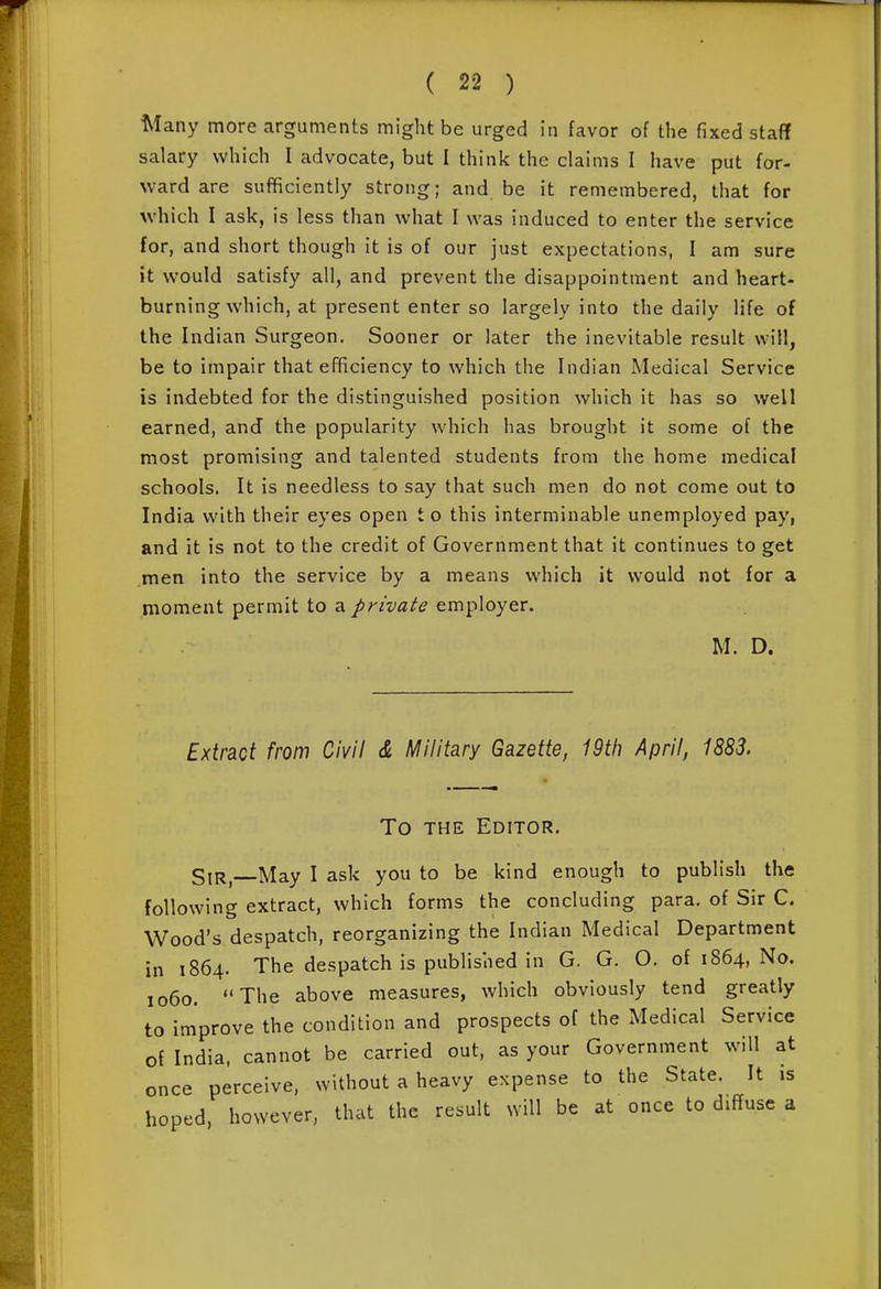 Many more arguments might be urged in favor of the fixed staff salary which I advocate, but I think the claims I have put for- ward are sufficiently strong; and be it remembered, that for which I ask, is less than what I was induced to enter the service for, and short though it is of our just expectations, I am sure it would satisfy all, and prevent the disappointment and heart- burning which, at present enter so largely into the daily life of the Indian Surgeon. Sooner or later the inevitable result will, be to impair that efficiency to which the Indian Medical Service is indebted for the distinguished position which it has so well earned, and the popularity which has brought it some of the most promising and talented students from the home medical schools. It is needless to say that such men do not come out to India with their eyes open t o this interminable unemployed pay, and it is not to the credit of Government that it continues to get men into the service by a means which it would not for a moment permit to a private employer. M. D. Eximi from Civil & Military Gazette, 19th April, 1883. To THE Editor. SiRj May I ask you to be kind enough to publish the following extract, which forms the concluding para, of Sir C. Wood's despatch, reorganizing the Indian Medical Department in 1864. The despatch is published in G. G. O. of 1864, No. 1060. The above measures, which obviously tend greatly to improve the condition and prospects of the Medical Service of India, cannot be carried out, as your Government will at once perceive, without a heavy expense to the State. It is hoped, however, that the result will be at once to diffuse a