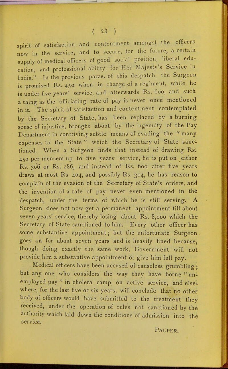 spirit of satisfaction and contentment amongst the officers now in the service, and to secure, for the future, a certain supply of medical officers of good social position, liberal edu- cation, and professional ability, for Her Majesty's Service in India. In the previous paras, of this despatch, the Surgeon is promised Rs. 450 when in charge of a regiment, while he is under five years' service, and afterwards Rs. 600, and such a thing as the officiating rate of pay is never once mentioned in it. The spirit of satisfaction and contentment contemplated by the Secretary of State, has been replaced by a burning sense of injustice, brought about by the ingenuity of the Pay Department in contriving subtle means of evading the  many expenses to the State  which the Secretary of State sanc- tioned. When a Surgeon finds that instead of drawing Rs. 450 per mensem up to five years' service, he is put on either Rs. 306 or Rs. 286, and instead of Rs. 600 after five years draws at most Rs 404, and possibly Rs. 304, he has reason to complain of the evasion of the Secretary of State's orders, and the invention of a rate of pay never even mentioned in th6 despatch, under the terms of which he is still serving. A Surgeon does not now get a permanent appointment till about seven years' service, thereby losing about Rs. 8,000 which the Secretary of State sanctioned to him. Every other officer has some substantive appointment; but the unfortunate Surgeon goes on for about seven years and is heavily fined because, though doing exactly the same work, Government will not provide him a substantive appointment or give him full pay. Medical officers have been accused of causeless grumbling ; but any one who considers the way they have borne  un- employed pay  in cholera camp, on active service, and else- where, for the last five or six years, will conclude that no other body of officers would have submitted to the treatment they received, under the operation of rules not sanctioned by the authority which laid down the conditions of admission into the service. Pauper.