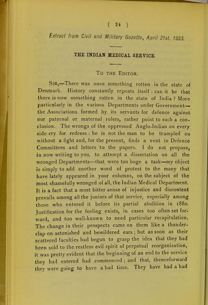 Extract from Civil and Military Gazette, April 21st, 1883. THE INDIAN MEDICAL SERVICE. To THE Editor. Sir,—There was once something rotten in the state of Denmark. History constantly repeats itself : can it be that there is now something rotten in the state of India ? More particularly in the various Departments under Government— the Associations formed by its servants for defence against our paternal or maternal rulers, rather point to such a con- clusion. The wrongs of the oppressed Anglo-Indian on every side cry for redress : he is not the man to be trampled on without a fight and, for the present, finds a vent in Defence Committees and letters to the papers. I do not propose, in now writing to you, to attempt a dissertation on all the wronged Departments—that were too huge a task—my object is simply to add another word of protest to the many that have lately appeared in your columns, on the subject of the most shamefully wronged of all, the Indian Medical Department. It is a fact that a most bitter sense of injustice and discontent prevails among all the juniors of that service, especially among those who entered it before its partial abolition in i88o. Justification for the feeling exists, in cases too often set for- ward, and too well-known to need particular recapitulation. The change in their prospects came on them like a thunder- clap on astonished and bewildered ears ; but as soon as their scattered faculties had begun to grasp the idea that they had been sold to the restless evil spirit of perpetual reorganisation, it was pretty evident that the beginning of an end to the service they had entered had commenced ; and that, thenceforward they were going to have a bad time. They have had a bad