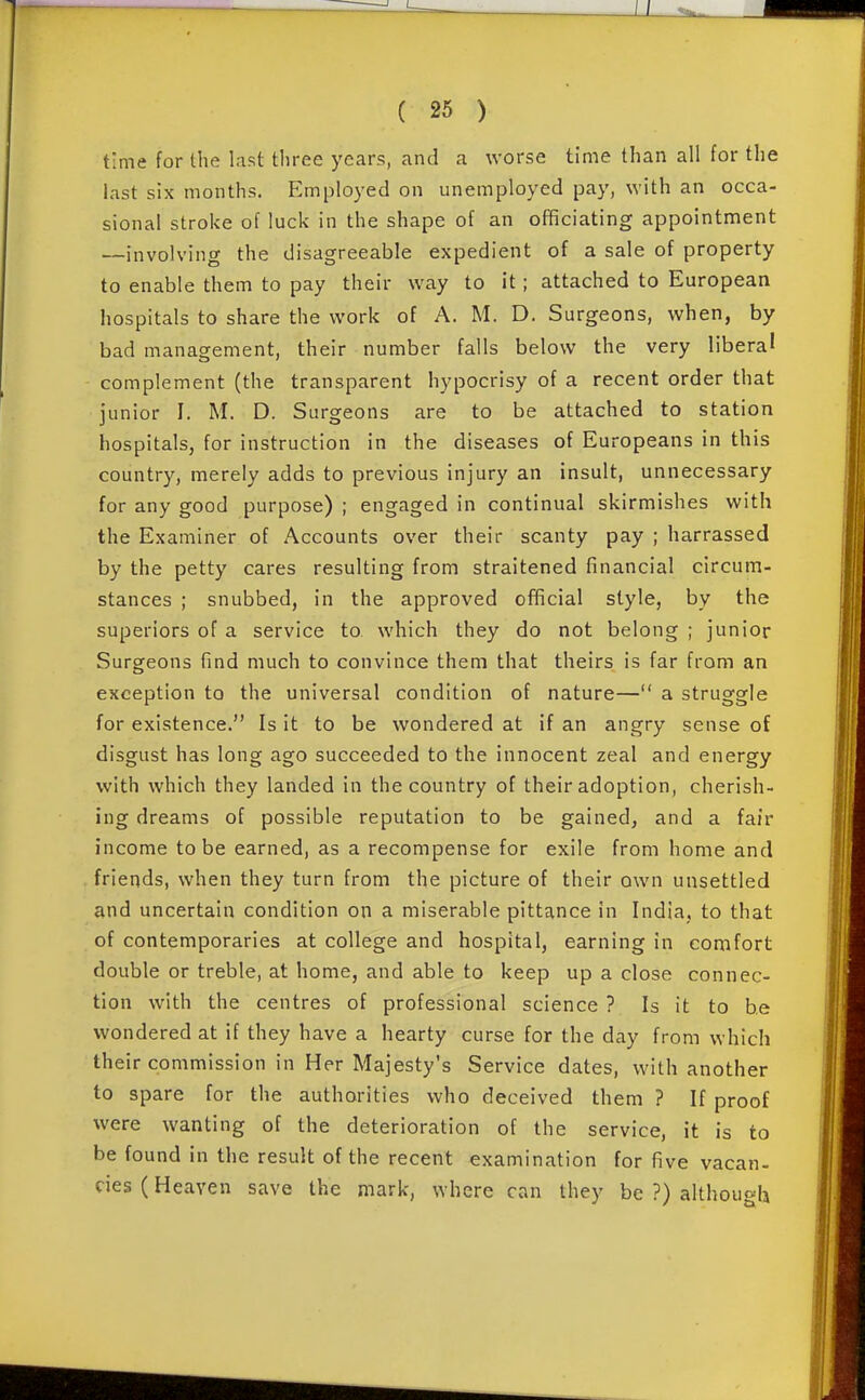 time for the last three years, and a worse time than all for the last six months. Employed on unemployed pay, with an occa- sional stroke of luck in the shape of an officiating appointment —involving the disagreeable expedient of a sale of property to enable them to pay their way to it ; attached to European hospitals to share the work of A. M. D. Surgeons, when, by bad management, their number falls below the very liberal complement (the transparent hypocrisy of a recent order that junior I. M. D. Surgeons are to be attached to station hospitals, for instruction in the diseases of Europeans in this country, merely adds to previous injury an insult, unnecessary for any good purpose) ; engaged in continual skirmishes with the Examiner of Accounts over their scanty pay ; harrassed by the petty cares resulting from straitened financial circum- stances ; snubbed, in the approved official style, by the superiors of a service to. which they do not belong ; junior Surgeons find much to convince them that theirs is far from an exception to the universal condition of nature— a struggle for existence. Is it to be wondered at if an angry sense of disgust has long ago succeeded to the innocent zeal and energy with which they landed in the country of their adoption, cherish- ing dreams of possible reputation to be gained, and a fair income to be earned, as a recompense for exile from home and friends, when they turn from the picture of their own unsettled and uncertain condition on a miserable pittance in India, to that of contemporaries at college and hospital, earning in comfort double or treble, at home, and able to keep up a close connec- tion with the centres of professional science ? Is it to be wondered at if they have a hearty curse for the day from which their commission in Her Majesty's Service dates, with another to spare for the authorities who deceived them ? If proof were wanting of the deterioration of the service, it is to be found in the result of the recent examination for five vacan- cies (Heaven save the mark, where can they be ?) although