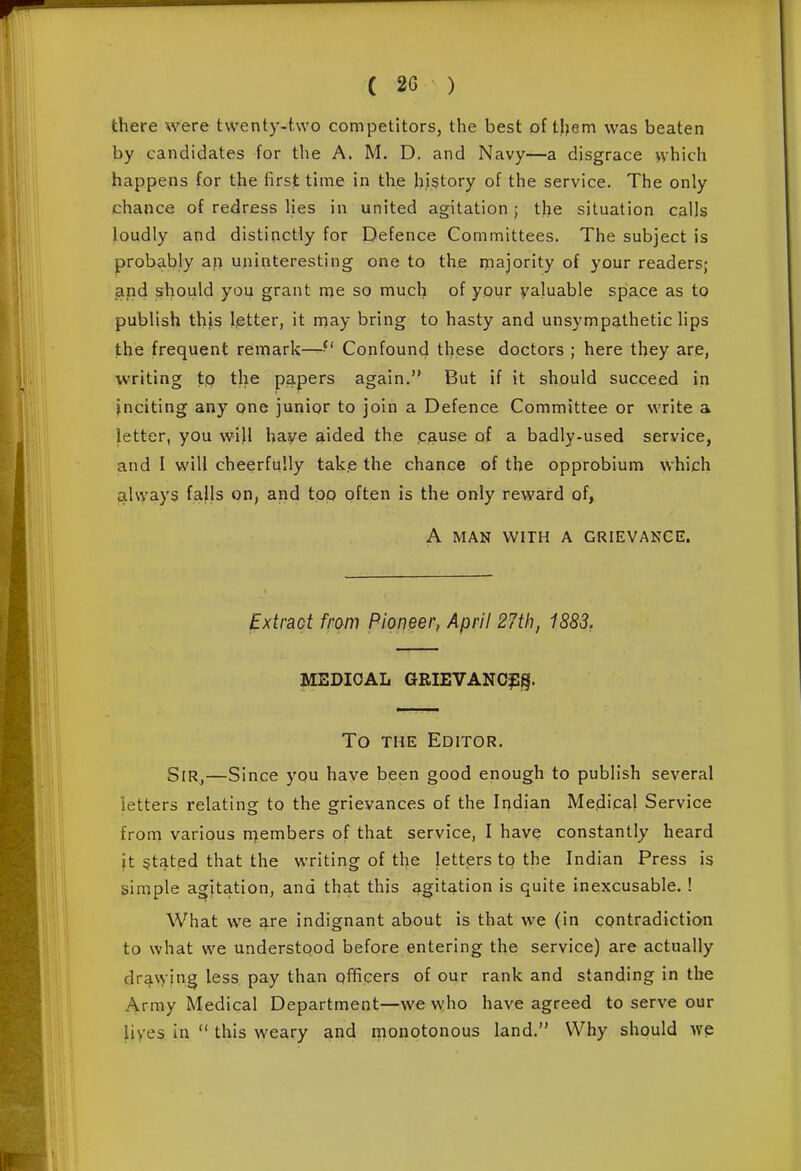 there xvere twenty-two competitors, the best of them was beaten by candidates for the A. M. D. and Navy—a disgrace vvhich happens for the first time in the history of the service. The only chance of redress lies in united agitation ; the situation calls loudly and distinctly for Defence Committees. The subject is probably aj) uninteresting one to the majority of your readers; and should you grant me so much of your valuable space as to publish this letter, it nniay bring to hasty and unsympathetic lips the frequent remark—^' Confound these doctors ; here they are, writing tp the papers again. But if it should succeed in inciting any one junior to join a Defence Committee or write a letter, you will have aided the cause of a badly-used service, and I will cheerfully take the chance of the opprobium which always faJIs on, and top often is the only reward of, A MAN WITH A GRIEVANCE. Extract from Pioneer, April 27th, 1883, MEDICAL GRIEVANOfg. To THE Editor. Sir,—Since you have been good enough to publish several letters relating to the grievances of the Iqdian Mejdical Service from various rnembers of that service, I have constantly heard ft §tated that the writing of the letters tp the Indian Press is simple agitation, and that this agitation is quite inexcusable. ! What we ^re indignant about is that we (in contradiction to what we understood before entering the service) are actually drawing less pay than officers of our rank and standing in the Array Medical Department—we who have agreed to serve our lives in  this weary and monotonous land. Why should we