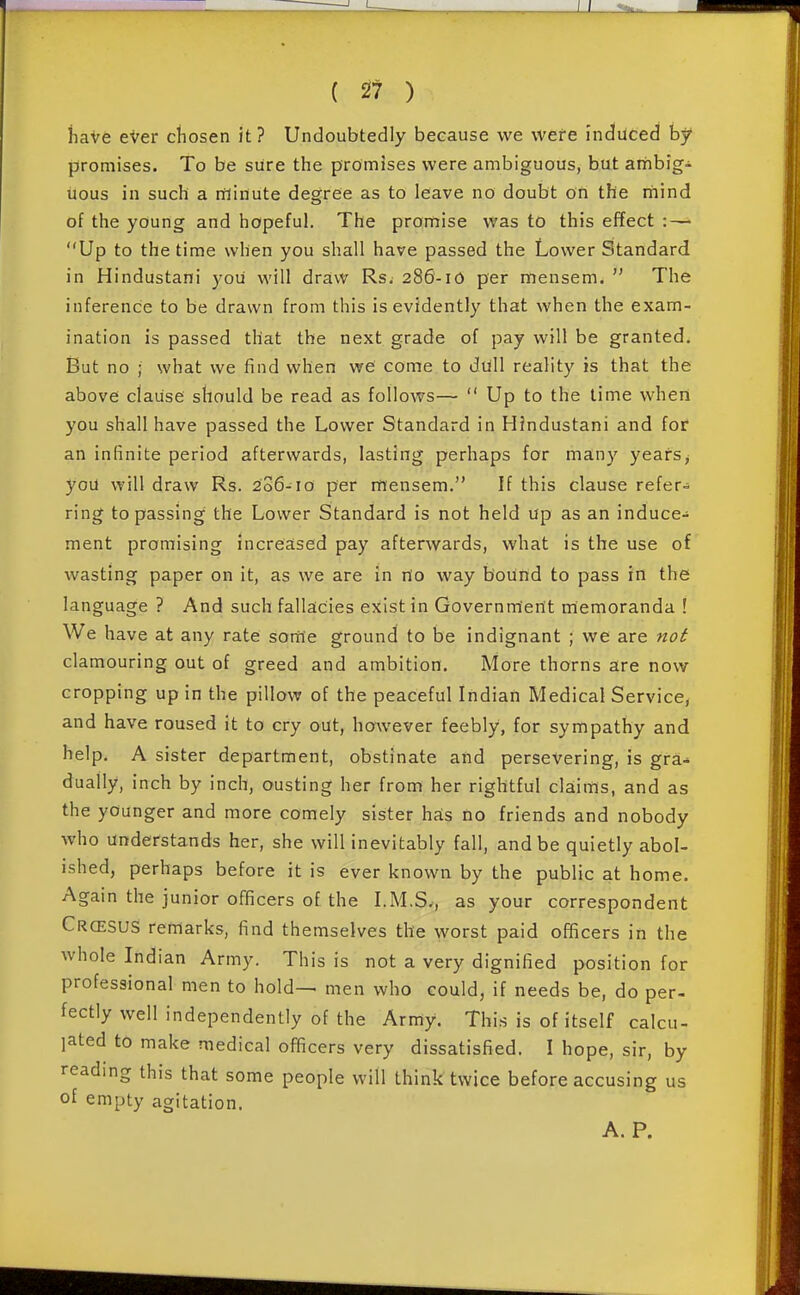 ( 2? ) iiaVe eVer cliosen it? Undoubtedly because we wefe induced by promises. To be sure the promises were ambiguous, but anribig- uous in such a rflinute degree as to leave no doubt on the rnind of the young and hopeful. The promise was to this effect :—• Up to the time when you shall have passed the Lower Standard in Hindustani you will draw Rs. 286-10 per mensem.  The inference to be drawn from this is evidently that when the exam- ination is passed that the next grade of pay will be granted. But no ; what we find when we' come to diill reality is that the above clause should be read as follows—  Up to the time when you shall have passed the Lower Standard in Hindustani and for an infinite period afterwards, lasting perhaps for many years^ you will draw Rs. 206-10 per mensem. If this clause refer- ring to passing the Lower Standard is not held up as an induce- ment promising increased pay afterwards, what is the use of wasting paper on it, as we are in nlo way boUnd to pass in the language ? And such fallacies ejiist in Governm'ertt memoranda ! We have at any rate some ground to be indignant ; we are not clamouring out of greed and ambition. More thorns are now cropping up in the pillow of the peaceful Indian Medical Service, and have roused it to cry out, however feebly, for sympathy and help. A sister department, obstinate and persevering, is gra- dually, inch by inch, ousting her from her rightful claims, and as the younger and more comely sister has no friends and nobody who understands her, she will inevitably fall, and be quietly abol- ished, perhaps before it is ever known by the public at home. Again the junior officers of the I.M.S., as your correspondent CrcesuS remarks, find themselves the worst paid officers in the whole Indian Army. This is not a very dignified position for professional men to hold-> men who could, if needs be, do per- fectly well independently of the Army. This is of itself calcu- lated to make medical officers very dissatisfied. I hope, sir, by reading this that some people will think twice before accusing us of empty agitation. A. P.