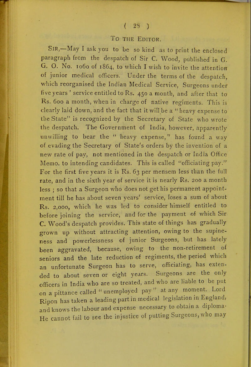 To THE Editor. Sir—May I ask you to be so kind as to print the enclosed paragraph from the despatch of Sir C. Wood, published in G. G. O. No. 1060 of 1864, to which I wish to invite the attention of junior medical officers. Under the terms of the despatch, which reorganised the Indian Medical Service, Surgeons under five years ' service entitled to Rs. 450 a month, and after that to Rs. 600 a month, when in charge of native regiments. This is clearly laid down, and the fact that it will be a  heavy expense to the State is recognized by the Secretary of State who wrote the despatch. The Government of India, however, apparently unwilling to bear the  heavy expense, has found a way of evading the Secretary of State's orders by the invention of a new rate of pay, not mentioned in the despatch or India Oflice Memo, to intending candidates. This is called officiating pay. For the first five years it is Rs. 63 per mensem less than the full rate, and in the sixth year of service it is nearly Rs. 200 a month less ; so that a Surgeon who does not get his permanent appoint- ment till he has about seven years' service, loses a sum of about Rs. 2,000, which he was led to consider himself entitled to before joining the service, and for the payment of which Sir C. Wood's despatch provides. This state of things has gradually grown up without attracting attention, owing to the supine- ness and powerlessness of junior Surgeons, but has lately been aggravated, because, owing to the non-retirement of seniors and the late reduction of regiments, the period which an unfortunate Surgeon has to serve, officiating, has exten- ded to about seven or eight years. Surgeons are the only officers in India who are so treated, and who are liable to be put on a pittance called  unemployed pay  at any moment. Lord Ripon has taken a leading part in medical legislation in England, and knows the labour and expense necessary to obtain a diploma- He cannot fail to see the injustice of putting Surgeons, who may