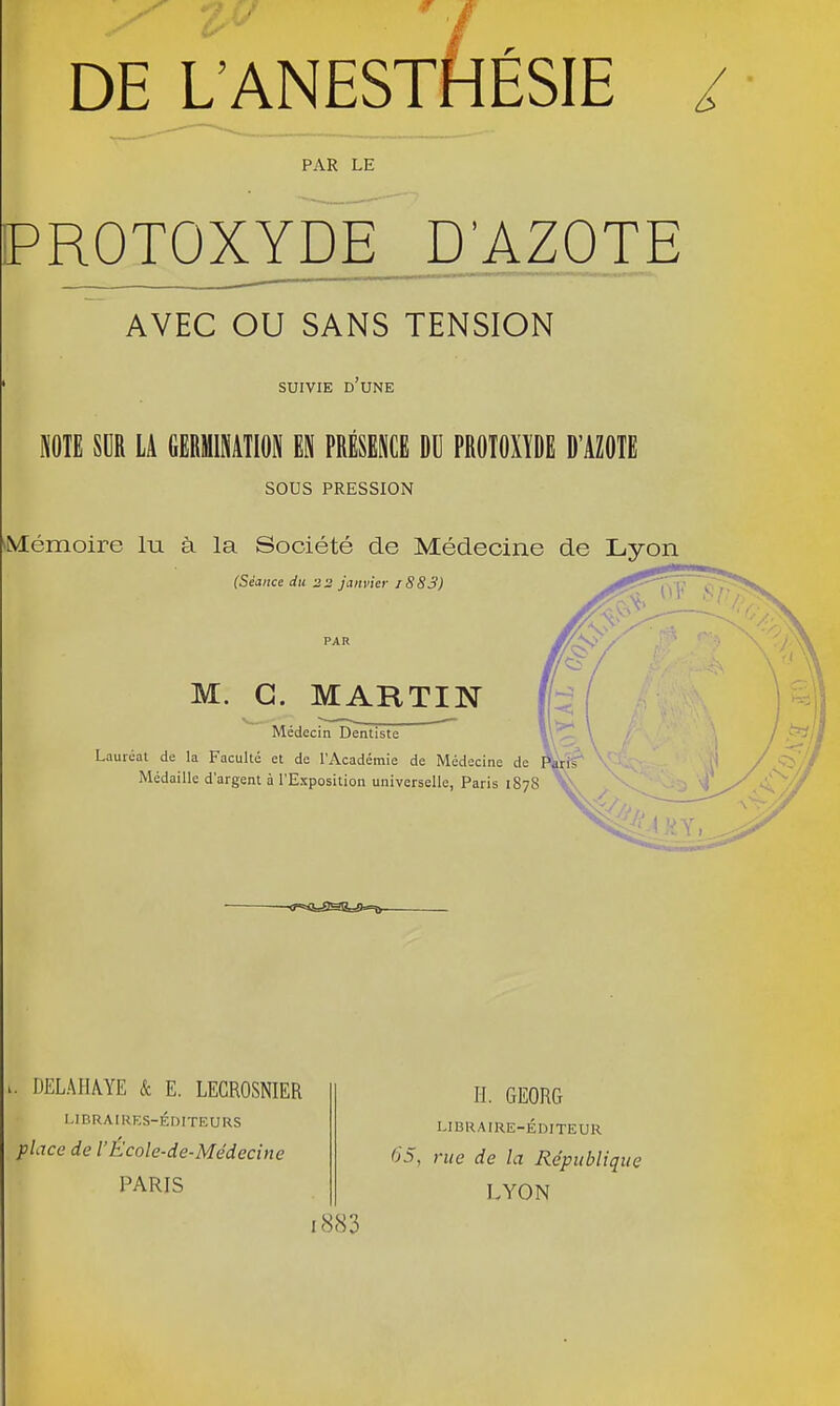 DE L'ANESTHÉSIE / PAR LE PROTOXYDE D'AZOTE AVEC OU SANS TENSION SUIVIE D UNE NOTE SOR LA GERMINATION EN PRÉSENCE DU PROTOXÏDE D'AZOTE sous PRESSION Mémoire lu à la Société de Médecine de Lyon (Séance du 22 janvier i883) M. G. MARTIN Médecin Dentiste Lauréat de la Faculté et de l'Académie de Médecine de Paris' Médaille d'argent à l'Exposition universelle, Paris 1878 f-- \ DELAHA.YE & E. LECROSNIER LIBRAIRES-ÉDITEURS place de l'École-de-Médecine PARIS H. GEORG LIBRAIRE-ÉDITEUR 65, rue de la République LYON i883