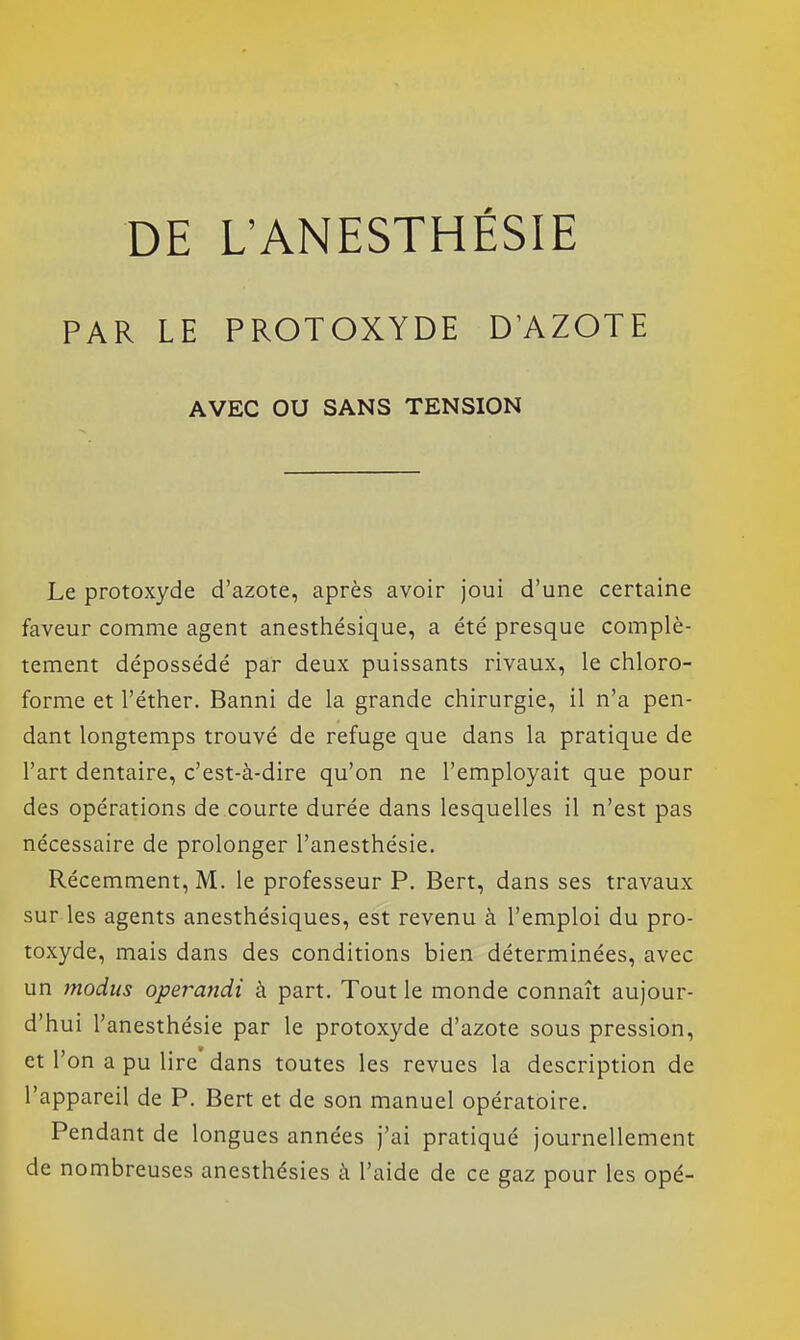 PAR LE PROTOXYDE D'AZOTE AVEC OU SANS TENSION Le protoxyde d'azote, après avoir joui d'une certaine faveur comme agent anesthésique, a été presque complè- tement dépossédé par deux puissants rivaux, le chloro- forme et l'éther. Banni de la grande chirurgie, il n'a pen- dant longtemps trouvé de refuge que dans la pratique de l'art dentaire, c'est-à-dire qu'on ne l'employait que pour des opérations de courte durée dans lesquelles il n'est pas nécessaire de prolonger l'anesthésie. Récemment, M. le professeur P. Bert, dans ses travaux sur les agents anesthésiques, est revenu à l'emploi du pro- toxyde, mais dans des conditions bien déterminées, avec un modus opet^andi à part. Tout le monde connaît aujour- d'hui l'anesthésie par le protoxyde d'azote sous pression, et l'on a pu lire dans toutes les revues la description de l'appareil de P. Bert et de son manuel opératoire. Pendant de longues années j'ai pratiqué journellement de nombreuses anesthésies à l'aide de ce gaz pour les opé-