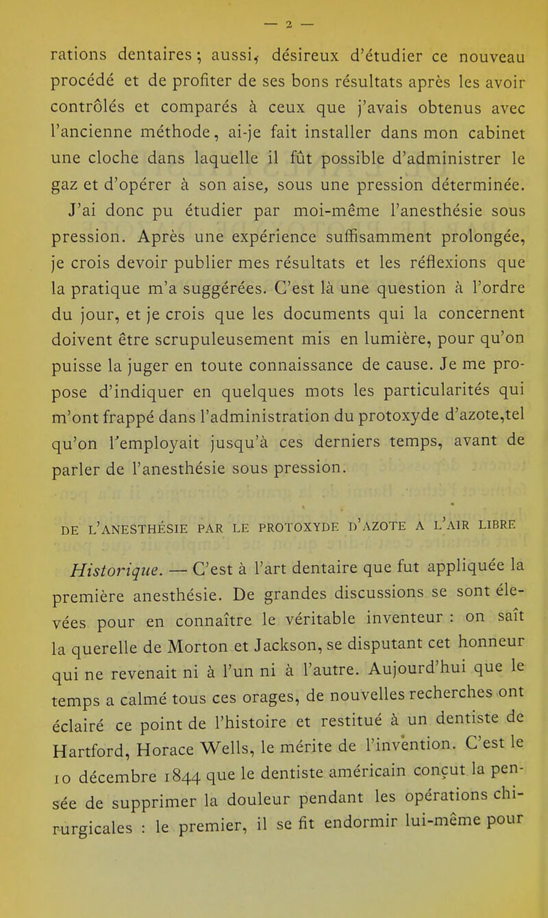 rations dentaires ; aussi^ désireux d'étudier ce nouveau procédé et de profiter de ses bons résultats après les avoir contrôlés et comparés à ceux que j'avais obtenus avec l'ancienne méthode, ai-je fait installer dans mon cabinet une cloche dans laquelle il fût possible d'administrer le gaz et d'opérer à son aise, sous une pression déterminée. J'ai donc pu étudier par moi-même l'anesthésie sous pression. Après une expérience suffisamment prolongée, je crois devoir publier mes résultats et les réflexions que la pratique m'a suggérées. C'est là une question à l'ordre du jour, et je crois que les documents qui la concernent doivent être scrupuleusement mis en lumière, pour qu'on puisse la juger en toute connaissance de cause. Je me pro- pose d'indiquer en quelques mots les particularités qui m'ont frappé dans l'administration du protoxyde d'azote,tel qu'on remployait jusqu'à ces derniers temps, avant de parler de l'anesthésie sous pression. DE l'anesthésie PAR LE PROTOXYDE d'AZOTE A L AIR LIBRE Historique. — C'est à l'art dentaire que fut appliquée la première anesthésie. De grandes discussions se sont éle- vées, pour en connaître le véritable inventeur : on sait la querelle de Morton et Jackson, se disputant cet honneur qui ne revenait ni à l'un ni à l'autre. Aujourd'hui que le temps a calmé tous ces orages, de nouvelles recherches .ont éclairé ce point de l'histoire et restitué à un dentiste de Hartford, Horace Wells, le mérite de l'invention. C'est le 10 décembre 1844 que le dentiste américain conçut la pen- sée de supprimer la douleur pendant les opérations chi- rurgicales : le premier, il se fit endormir lui-même pour