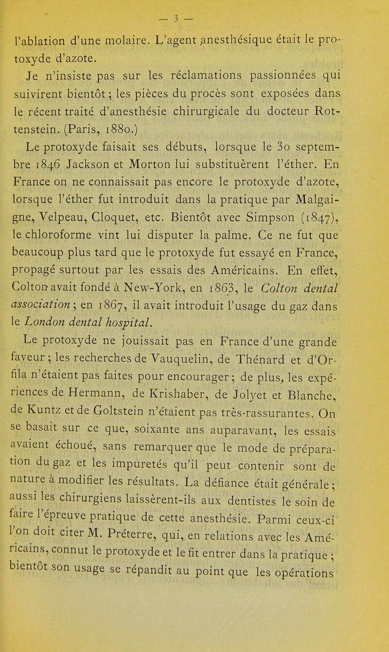 l'ablation d'une molaire. L'agent .anesthésique était le pro- toxyde d'azote. Je n'insiste pas sur les réclamations passionnées qui suivirent bientôt ; les pièces du procès sont exposées dans le récent traité d'anesthésie chirurgicale du docteur Rot- tenstein. (Paris, 1880.) Le protoxyde faisait ses débuts, lorsque le 3o septem- bre 1846 Jackson et Morton lui substituèrent l'éther. En France on ne connaissait pas encore le protoxyde d'azote, lorsque l'éther fut introduit dans la pratique par Malgai- gne, Velpeau, Cloquet, etc. Bientôt avec Simpson (1847), le chloroforme vint lui disputer la palme. Ce ne fut que beaucoup plus tard que le protoxyde fut essayé en France, propagé surtout par les essais des Américains. En effet, Colton avait fondé à New-York, en i863, le Colton dental association ; en 1867, il avait introduit l'usage du gaz dans le London dental hospital. Le protoxyde ne jouissait pas en France d'une grande faveur ; les recherches de Vauquelin, de Thénard et d'Or- fila n'étaient pas faites pour encourager; de plus, les expé- riences de Hermann, de Krishaber, de Jolyet et Blanche, de Kuntz et de Goltstein n'étaient pas très-rassurantes. On se basait sur ce que, soixante ans auparavant, les essais avaient échoué, sans remarquer que le mode de prépara- tion du gaz et les impuretés qu'il peut contenir sont de nature à modifier les résultats. La défiance était générale; aussi les chirurgiens laissèrent-ils aux dentistes le soin de faire l'épreuve pratique de cette anesthésie. Parmi ceux-ci l'on doit citer M. Préterre, qui, en relations avec les Amé- ricains, connut le protoxyde et le fit entrer dans la pratique ; bientôt son usage se répandit au point que les opérati ons