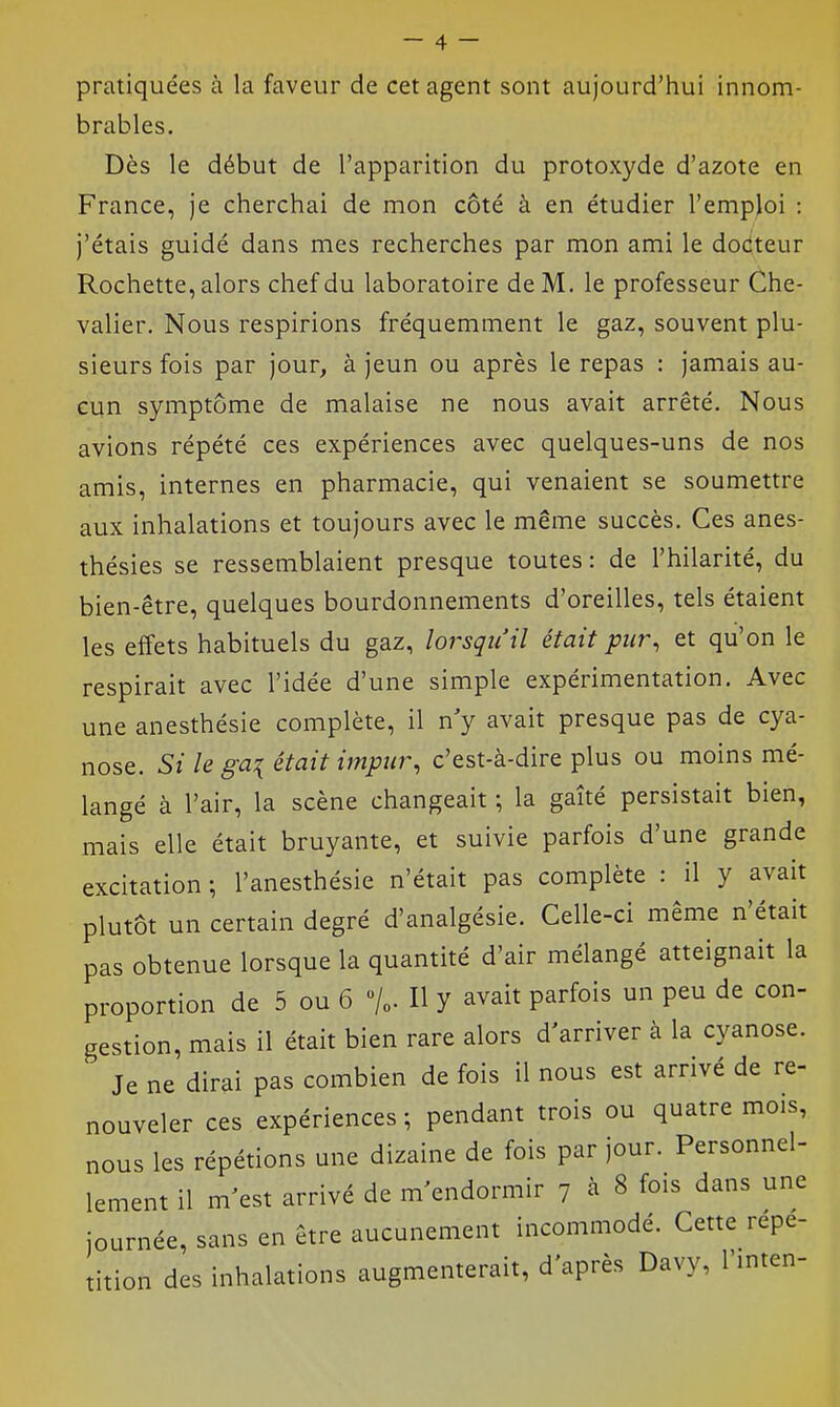 pratiquées à la faveur de cet agent sont aujourd'hui innom- brables. Dès le début de l'apparition du protoxyde d'azote en France, je cherchai de mon côté à en étudier l'emploi : j'étais guidé dans mes recherches par mon ami le dociteur Rochette, alors chef du laboratoire de M, le professeur Che- valier. Nous respirions fréquemment le gaz, souvent plu- sieurs fois par jour, à jeun ou après le repas : jamais au- cun symptôme de malaise ne nous avait arrêté. Nous avions répété ces expériences avec quelques-uns de nos amis, internes en pharmacie, qui venaient se soumettre aux inhalations et toujours avec le même succès. Ces anes- thésies se ressemblaient presque toutes: de l'hilarité, du bien-être, quelques bourdonnements d'oreilles, tels étaient les effets habituels du gaz, lorsqu'il était pur, et qu'on le respirait avec l'idée d'une simple expérimentation. Avec une anesthésie complète, il n y avait presque pas de cya- nose. Si le ga:{ était impur, c'est-à-dire plus ou moins mé- langé à l'air, la scène changeait ; la gaîté persistait bien, mais elle était bruyante, et suivie parfois d'une grande excitation ; l'anesthésie n'était pas complète : il y avait plutôt un certain degré d'analgésie. Celle-ci même n'était pas obtenue lorsque la quantité d'air mélangé atteignait la proportion de 5 ou 6 %. Il y avait parfois un peu de con- gestion, mais il était bien rare alors d'arriver à la cyanose. Je ne dirai pas combien de fois il nous est arrivé de re- nouveler ces expériences ; pendant trois ou quatre mois, nous les répétions une dizaine de fois par jour. Personnel- lement il m'est arrivé de m'endormir 7 à 8 fois dans une journée, sans en être aucunement incommodé. Cette répé- tition des inhalations augmemerait, d'après Davy, l'inten-