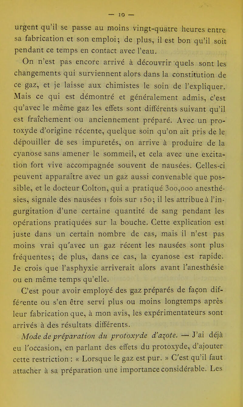 urgent qu'il se passe au moins vingt-quatre heures entre sa fabrication et son emploi; de plus, il est bon qu'il soit pendant ce temps en contact avec l'eau. On n'est pas encore arrivé à découvrir quels sont les changements qui surviennent alors dans la constitution de ce gaz, et je laisse aux chimistes le soin de l'expliquer. Mais ce qui est démontré et généralement admis, c'est qu'avec le même gaz les effets sont différents suivant qu'il est fraîchement ou anciennement préparé. Avec un pro- toxyde d'origine récente, quelque soin qu'on ait pris de le dépouiller de ses impuretés, on arrive à produire de la cyanose sans amener le sommeil, et cela avec une excita- tion fort vive accompagnée souvent de nausées. Celles-ci peuvent apparaître avec un gaz aussi convenable que pos- sible, et le docteur Colton, qui a pratiqué 3oo,ooo anesthé- sies, signale des nausées i fois sur i5o; il les attribue à l'in- gurgitation d'une certaine quantité de sang pendant les opérations pratiquées sur la bouche. Cette explication est juste dans un certain nombre de cas, mais il n'est pas moins vrai qu'avec un gaz récent les nausées sont plus fréquentes; de plus, dans ce cas, la cyanose est rapide. Je crois que l'asphyxie arriverait alors avant Tanesthésie ou en même temps qu'elle. C'est pour avoir employé des gaz préparés de façon dif- fé^-ente ou s'en être servi plus ou moins longtemps après leur fabrication que, à mon avis, les expérimentateurs sont arrivés à des résultats différents. Mode depréparatio?i du protoxyde d'aiote. — J'ai déjà eu roccasion, en parlant des effets du protoxyde, d'ajouter cette restriction : « Lorsque le gaz est pur. » C'est qu'il faut attacher à sa préparation une importance considérable. Les