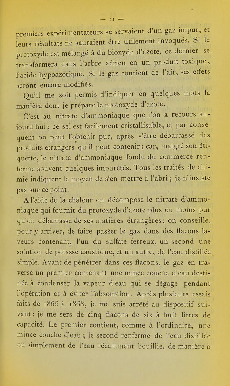 premiers expérimentateurs se servaient d'un gaz impur, et leurs résultats ne sauraient être utilement invoqués. Si le protoxyde est mélangé à du bioxyde d'azote, ce dernier se transformera dans l'arbre aérien en un produit toxique, l'acide hypoazotique. Si le gaz contient de l'air, ses effets seront encore modifiés. Qu'il me soit permis d'indiquer en quelques mots la manière dont je prépare le protoxyde d'azote. C'est au nitrate d'ammoniaque que l'on a recours au- jourd'hui ; ce sel est facilement cristallisable, et par consé- quent on peut l'obtenir pur, après s'être débarrassé des produits étrangers qu'il peut contenir; car, malgré son éti- quette, le nitrate d'ammoniaque fondu du commerce ren- ferme souvent quelques impuretés. Tous les traités de chi- mie indiquent le moyen de s'en mettre à l'abri -, je n'insiste pas sur ce point. A l'aide de la chaleur on décompose le nitrate d'ammo- niaque qui fournit du protoxyde d'azote plus ou moins pur qu'on débarrasse de ses matières étrangères ; on conseille, pour y arriver, de faire passer le gaz dans des flacons la- veurs contenant, l'un du sulfate ferreux, un second une solution de potasse caustique, et un autre, de l'eau distillée simple. Avant de pénétrer dans ces flacons, le gaz en tra- verse un premier contenant une mince couche d'eau desti- née à condenser la vapeur d'eau qui se dégage pendant l'opération et à éviter l'absorption. Après plusieurs essais faits de 1866 à 1868, je me suis arrêté au dispositif sui- vant : je me sers de cinq flacons de six à huit litres de capacité. Le premier contient, comme à l'ordinaire, une mince couche d'eau ; le second renferme de l'eau distillée ou simplement de l'eau récemment bouillie, de manière à