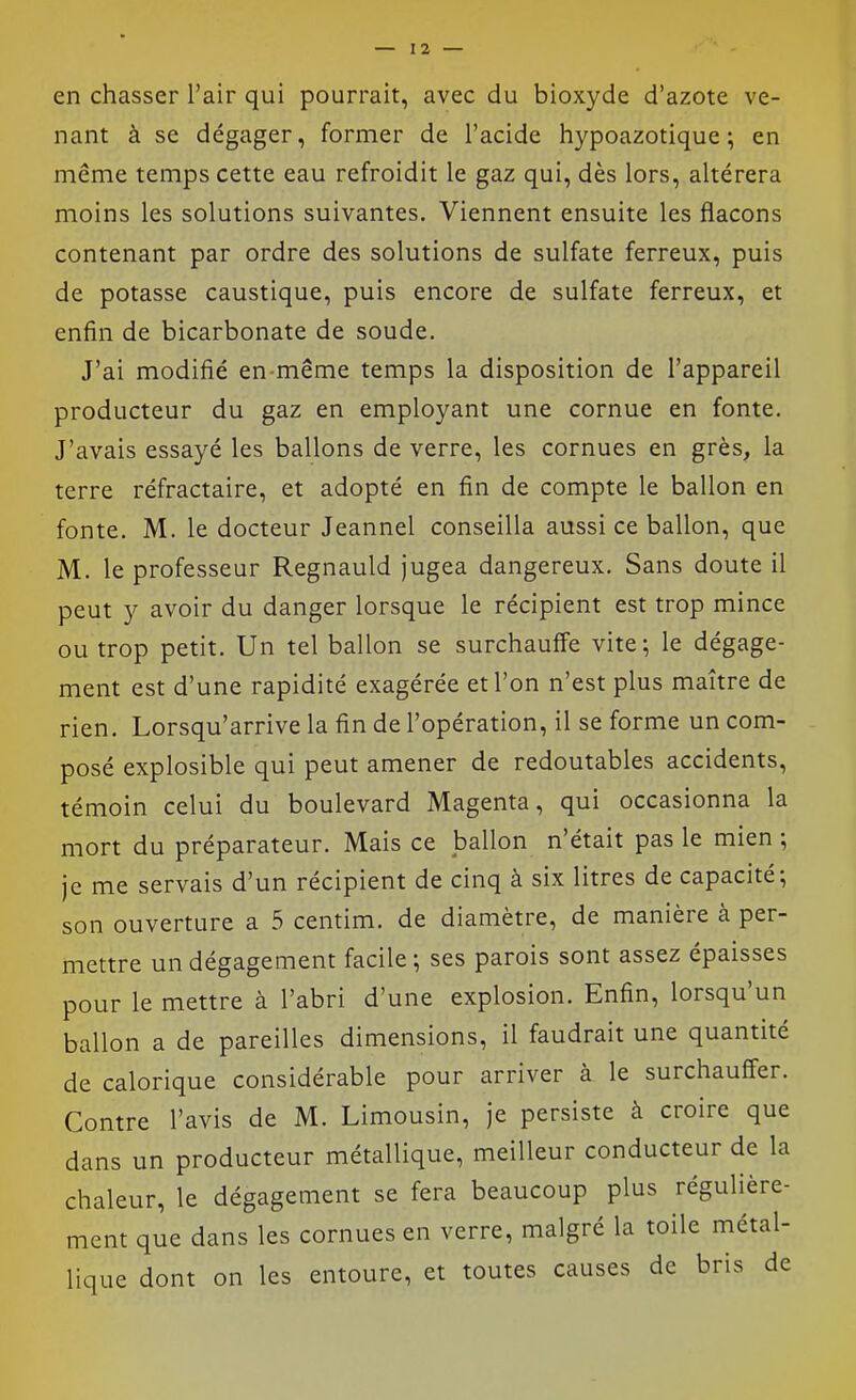 en chasser l'air qui pourrait, avec du bioxyde d'azote ve- nant à se dégager, former de l'acide hypoazotique ; en même temps cette eau refroidit le gaz qui, dès lors, altérera moins les solutions suivantes. Viennent ensuite les flacons contenant par ordre des solutions de sulfate ferreux, puis de potasse caustique, puis encore de sulfate ferreux, et enfin de bicarbonate de soude. J'ai modifié en-même temps la disposition de l'appareil producteur du gaz en employant une cornue en fonte. J'avais essayé les ballons de verre, les cornues en grès, la terre réfractaire, et adopté en fin de compte le ballon en fonte. M. le docteur Jeannel conseilla aussi ce ballon, que M. le professeur Regnauld jugea dangereux. Sans doute il peut y avoir du danger lorsque le récipient est trop mince ou trop petit. Un tel ballon se surchauffe vite; le dégage- ment est d'une rapidité exagérée et l'on n'est plus maître de rien. Lorsqu'arrive la fin de l'opération, il se forme un com- posé explosible qui peut amener de redoutables accidents, témoin celui du boulevard Magenta, qui occasionna la mort du préparateur. Mais ce ballon n'était pas le mien ; je me servais d'un récipient de cinq à six litres de capacité; son ouverture a 5 centim. de diamètre, de manière à per- mettre un dégagement facile ; ses parois sont assez épaisses pour le mettre à l'abri d'une explosion. Enfin, lorsqu'un ballon a de pareilles dimensions, il faudrait une quantité de calorique considérable pour arriver à le surchauffer. Contre l'avis de M. Limousin, je persiste à croire que dans un producteur métallique, meilleur conducteur de la chaleur, le dégagement se fera beaucoup plus régulière- ment que dans les cornues en verre, malgré la toile métal- lique dont on les entoure, et toutes causes de bris de