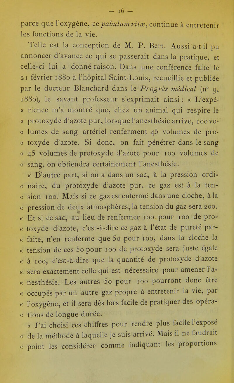 parce que l'oxygène, cepabulumvitœ^ continue à entretenir les fonctions de la vie. Telle est la conception de M. P. Bert. Aussi a-t-il pu annoncer d'avance ce qui se passerait dans la pratique, et celle-ci lui a donné raison. Dans une conférence faite le 21 février 1880 à l'hôpital Saint-Louis, recueillie et publiée par le docteur Blanchard dans le Progrès médical (n g, 1880), le savant professeur s'exprimait ainsi: « L'expé- « rience m'a montré que, chez un animal qui respire le « protoxyde d'azote pur, lorsque l'anesthésie arrive, loovo- « lûmes de sang artériel renferment 46 volumes de pro- « toxyde d'azote. Si donc, on fait pénétrer dans le sang « 45 volumes de protoxyde d'azote pour 100 volumes de « sang, on obtiendra certainement l'anesthésie. « D'autre part, si on a dans un sac, à la pression ordi- « naire, du protoxyde d'azote pur, ce gaz est à la ten- « sion 100. Mais si ce gaz est enfermé dans une cloche, à la « pression de deux atmosphères, la tension du gaz sera 200. « Et si ce sac, au lieu de renfermer 100, pour 100 de pro- « toxyde d'azote, c'est-à-dire ce gaz à l'état de pureté par- « faite, n'en renferme que 5o pour 100, dans la cloche la « tension de ces 5o pour 100 de protoxyde sera juste égale « à 100, c'est-à-dire que la quantité de protoxyde d'azote « sera exactement celle qui est nécessaire pour amener Ta- ct nesthésie. Les autres 5o pour 100 pourront donc être « occupés par un autre gaz propre à entretenir la vie, par « l'oxygène, et il sera dès lors facile de pratiquer des opéra- ce tions de longue durée. « J'ai choisi ces chiffres pour rendre plus facile l'exposé « de la méthode à laquelle je suis arrivé. Mais il ne faudrait « point les considérer comme indiquant les proportions