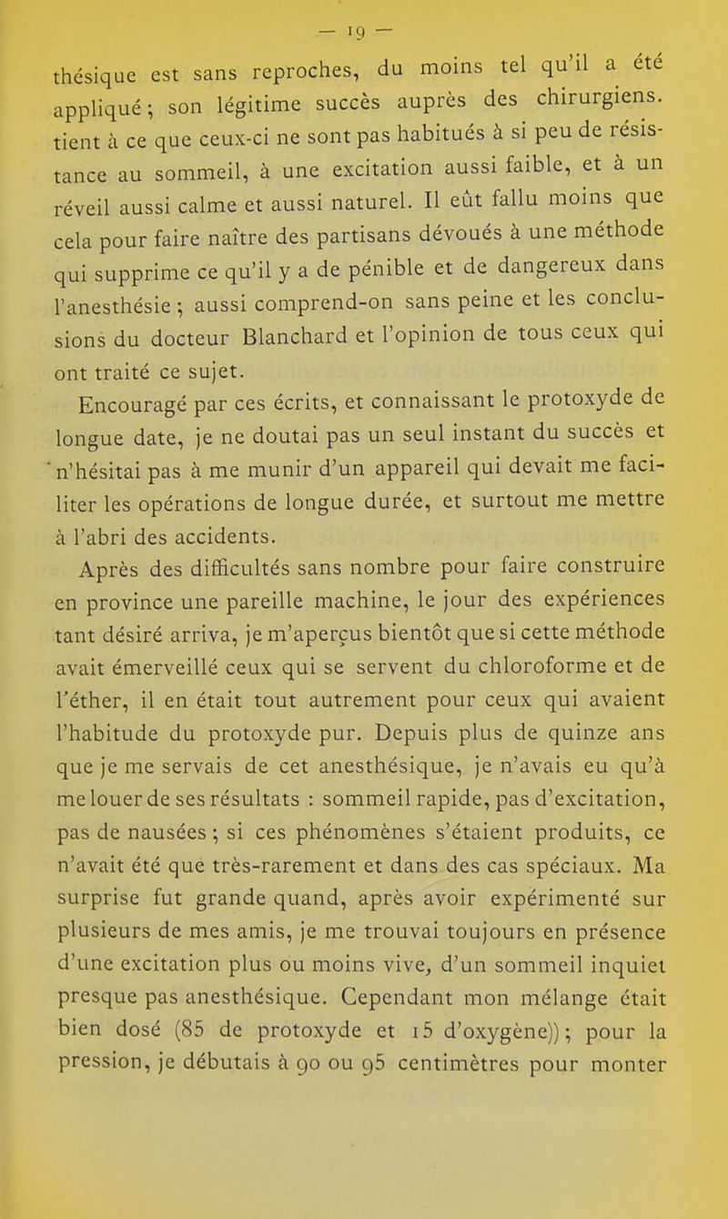 c thésique est sans reproches, du moins tel qu'il a été appliqué; son légitime succès auprès des chirurgiens, tient à ce que ceux-ci ne sont pas habitués à si peu de résis- tance au sommeil, à une excitation aussi faible, et à un réveil aussi calme et aussi naturel. Il eût fallu moins que ela pour faire naître des partisans dévoués à une méthode qui supprime ce qu'il y a de pénible et de dangereux dans l'anesthésie ; aussi comprend-on sans peine et les conclu- sions du docteur Blanchard et l'opinion de tous ceux qui ont traité ce sujet. Encouragé par ces écrits, et connaissant le protoxyde de longue date, je ne doutai pas un seul instant du succès et n'hésitai pas à me munir d'un appareil qui devait me faci- liter les opérations de longue durée, et surtout me mettre à l'abri des accidents. Après des difficultés sans nombre pour faire construire en province une pareille machine, le jour des expériences tant désiré arriva, je m'aperçus bientôt que si cette méthode avait émerveillé ceux qui se servent du chloroforme et de Téther, il en était tout autrement pour ceux qui avaient l'habitude du protoxyde pur. Depuis plus de quinze ans que je me servais de cet anesthésique, je n'avais eu qu'à me louer de ses résultats : sommeil rapide, pas d'excitation, pas de nausées ; si ces phénomènes s'étaient produits, ce n'avait été que très-rarement et dans des cas spéciaux. Ma surprise fut grande quand, après avoir expérimenté sur plusieurs de mes amis, je me trouvai toujours en présence d'une excitation plus ou moins vive, d'un sommeil inquiet presque pas anesthésique. Cependant mon mélange était bien dosé (85 de protoxyde et i5 d'oxygène)); pour la pression, je débutais à 90 ou 96 centimètres pour monter