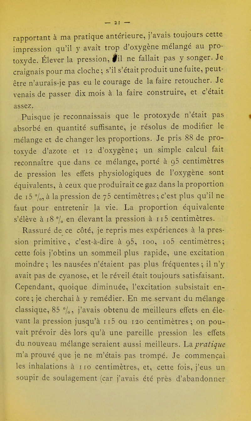 rapportant à ma pratique antérieure, j'avais toujours cette impression qu'il y avait trop d'oxygène mélangé au pro- toxyde. Élever la pression, |il ne fallait pas y songer. Je craignais pour ma cloche ; s'il s'était produit une fuite, peut- être n'aurais-je pas eu le courage de la faire retoucher. Je venais de passer dix mois à la faire construire, et c'était assez. Puisque je reconnaissais que le protoxyde n'était pas absorbé en quantité suffisante, je résolus de modifier le mélange et de changer les proportions. Je pris 88 de pro- toxyde d'azote et 12 d'oxygène; un simple calcul fait reconnaître que dans ce mélange, porté à 96 centimètres de pression les effets physiologiques de l'oxygène sont équivalents, à ceux que produirait ce gaz dans la proportion de i5 7„, à la pression de 76 centimètres ; c'est plus qu'il ne faut pour entretenir la vie. La proportion équivalente s'élève à 18 7o en élevant la pression à ii5 centimètres. Rassuré de ce côté, je repris mes expériences à la pres- sion primitive, c'est-à-dire à 96, 100, io5 centimètres; cette fois j'obtins un sommeil plus rapide, une excitation moindre ; les nausées n'étaient pas plus fréquentes ; il n'y avait pas de cyanose, et le réveil était toujours satisfaisant. Cependant, quoique diminuée, l'excitation subsistait en- core ; je cherchai à y remédier. En me servant du mélange classique, 85 /ot j'avais obtenu de meilleurs effets en éle- vant la pression jusqu'à ii5 ou 120 centimètres; on pou- vait prévoir dès lors qu'à une pareille pression les effets du nouveau mélange seraient aussi meilleurs. La pratique m'a prouvé que je ne m'étais pas trompé. Je commençai les inhalations à iio centimètres, et, cette fois, j'eus un soupir de soulagement (car j'avais été près d'abandonner