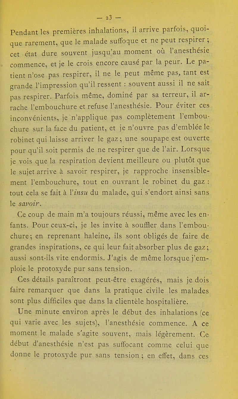 Pendant les premières inhalations, il arrive parfois, quoi- que rarement, que le malade suffoque et ne peut respirer ; cet état dure souvent jusqu'au moment où l'anesthésie commence, et je le crois encore causé par la peur. Le pa- tient n'ose pas respirer, il ne le peut même pas, tant est grande l'impression qu'il ressent : souvent aussi il ne sait pas respirer. Parfois même, dominé par sa terreur, il ar- rache l'embouchure et refuse l'anesthésie. Pour éviter ces inconvénients, je n'applique pas complètement l'embou- chure sur la face du patient, et je n'ouvre pas d'emblée le robinet qui laisse arriver le gaz ; une soupape est ouverte pour qu'il soit permis de ne respirer que de l'air. Lorsque je vois que la respiration devient meilleure ou plutôt que le sujet arrive à savoir respirer, je rapproche insensible- ment l'embouchure, tout en ouvrant le robinet du gaz : tout cela se fait à VtJisu du malade, qui s'endort ainsi sans le savoir. Ce coup de main m'a toujours réussi, même avec les en- fants. Pour ceux-ci, je les invite à souffler dans l'embou- chure; en reprenant haleine, ils sont obligés de faire de grandes inspirations, ce qui leur fait absorber plus de gaz; aussi sont-ils vite endormis. J'agis de même lorsque j'em- ploie le protoxyde pur sans tension. Ces détails paraîtront peut-être exagérés, mais je dois faire remarquer que dans la pratique civile les malades sont plus difficiles que dans la clientèle hospitalière. Une minute environ après le début des inhalations (ce qui varie avec les sujets), l'anesthésie commence. A ce moment le malade s'agite souvent, mais légèrement. Ce début d'anesthésie n'est pas suffocant comme celui que donne le protoxyde pur sans tension ; en effet, dans ces