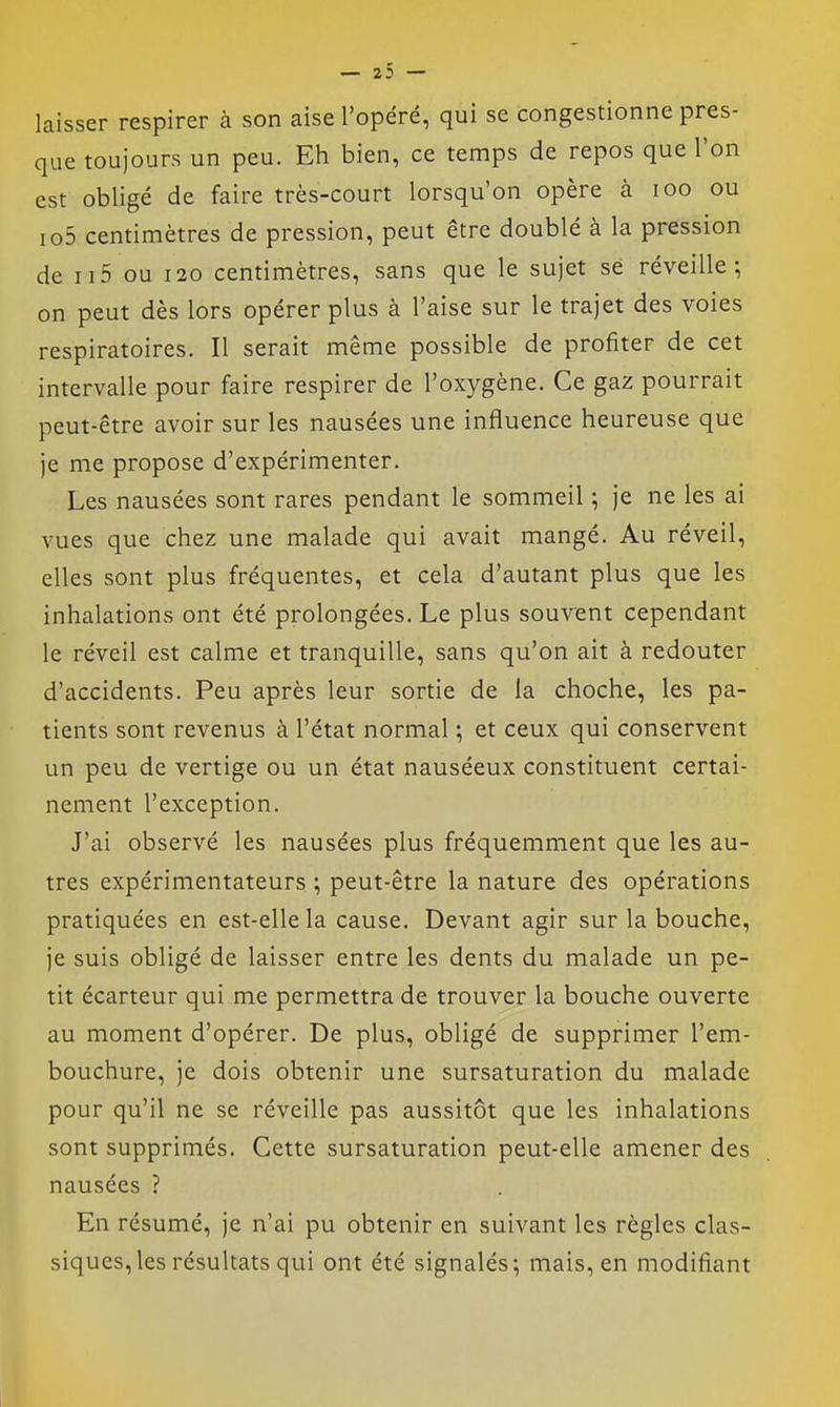— 23 — laisser respirer à son aise l'opéré, qui se congestionne pres- que toujours un peu. Eh bien, ce temps de repos que l'on est obligé de faire très-court lorsqu'on opère à loo ou io5 centimètres de pression, peut être doublé à la pression de ii5 ou 120 centimètres, sans que le sujet se réveille-, on peut dès lors opérer plus à l'aise sur le trajet des voies respiratoires. Il serait même possible de profiter de cet intervalle pour faire respirer de l'oxygène. Ce gaz pourrait peut-être avoir sur les nausées une influence heureuse que je me propose d'expérimenter. Les nausées sont rares pendant le sommeil ; je ne les ai vues que chez une malade qui avait mangé. Au réveil, elles sont plus fréquentes, et cela d'autant plus que les inhalations ont été prolongées. Le plus souvent cependant le réveil est calme et tranquille, sans qu'on ait à redouter d'accidents. Peu après leur sortie de la choche, les pa- tients sont revenus à l'état normal ; et ceux qui conservent un peu de vertige ou un état nauséeux constituent certai- nement l'exception. J'ai observé les nausées plus fréquemment que les au- tres expérimentateurs ; peut-être la nature des opérations pratiquées en est-elle la cause. Devant agir sur la bouche, je suis obligé de laisser entre les dents du malade un pe- tit écarteur qui me permettra de trouver la bouche ouverte au moment d'opérer. De plus, obligé de supprimer l'em- bouchure, je dois obtenir une sursaturation du malade pour qu'il ne se réveille pas aussitôt que les inhalations sont supprimés. Cette sursaturation peut-elle amener des nausées ? En résumé, je n'ai pu obtenir en suivant les règles clas- siques, les résultats qui ont été signalés; mais, en modifiant