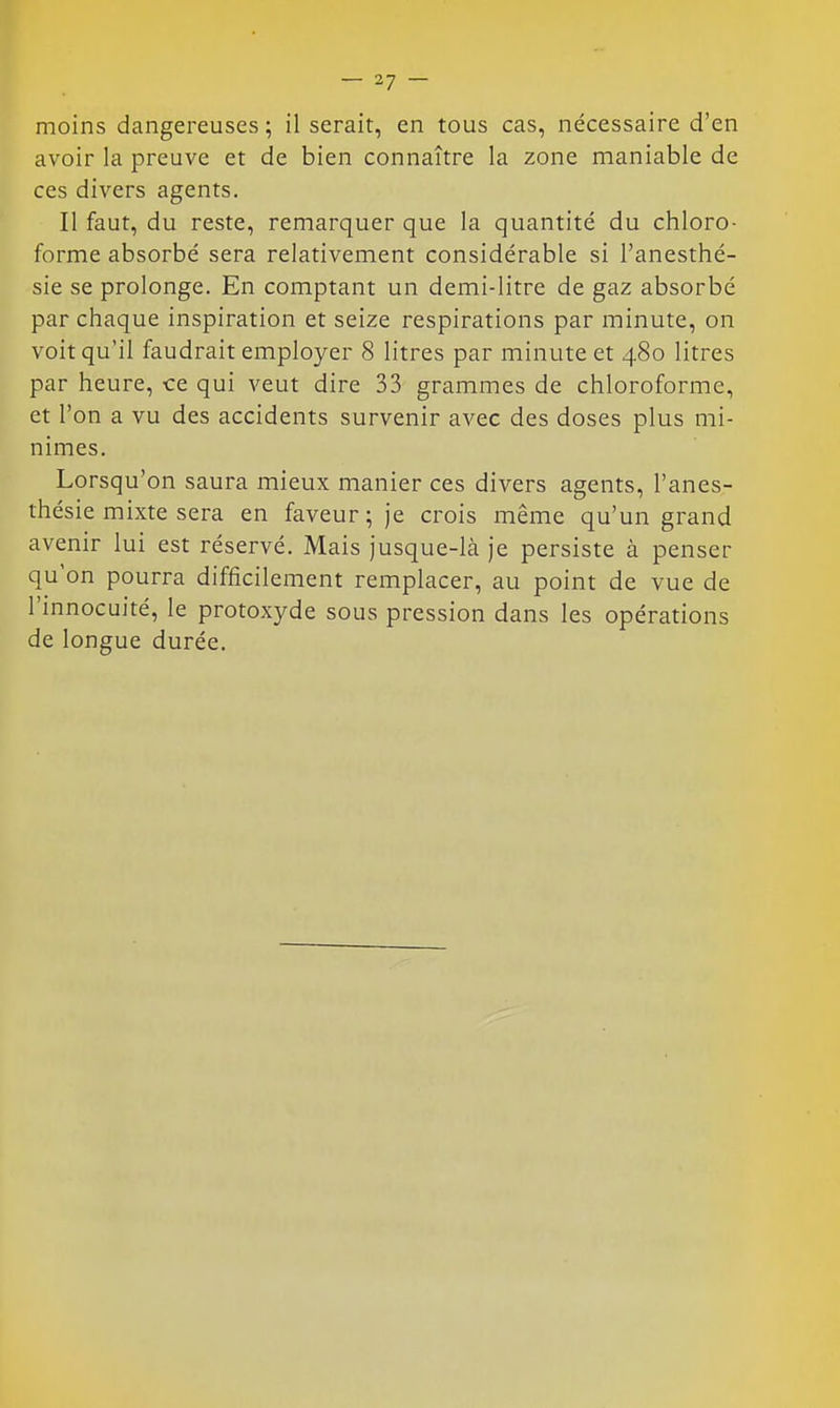 moins dangereuses; il serait, en tous cas, nécessaire d'en avoir la preuve et de bien connaître la zone maniable de ces divers agents. Il faut, du reste, remarquer que la quantité du chloro- forme absorbé sera relativement considérable si l'anesthé- sie se prolonge. En comptant un demi-litre de gaz absorbé par chaque inspiration et seize respirations par minute, on voit qu'il faudrait employer 8 litres par minute et 480 litres par heure, ce qui veut dire 33 grammes de chloroforme, et l'on a vu des accidents survenir avec des doses plus mi- nimes. Lorsqu'on saura mieux manier ces divers agents, l'anes- thésie mixte sera en faveur ; je crois même qu'un grand avenir lui est réservé. Mais jusque-là je persiste à penser qu'on pourra difficilement remplacer, au point de vue de l'innocuité, le protoxyde sous pression dans les opérations de longue durée.