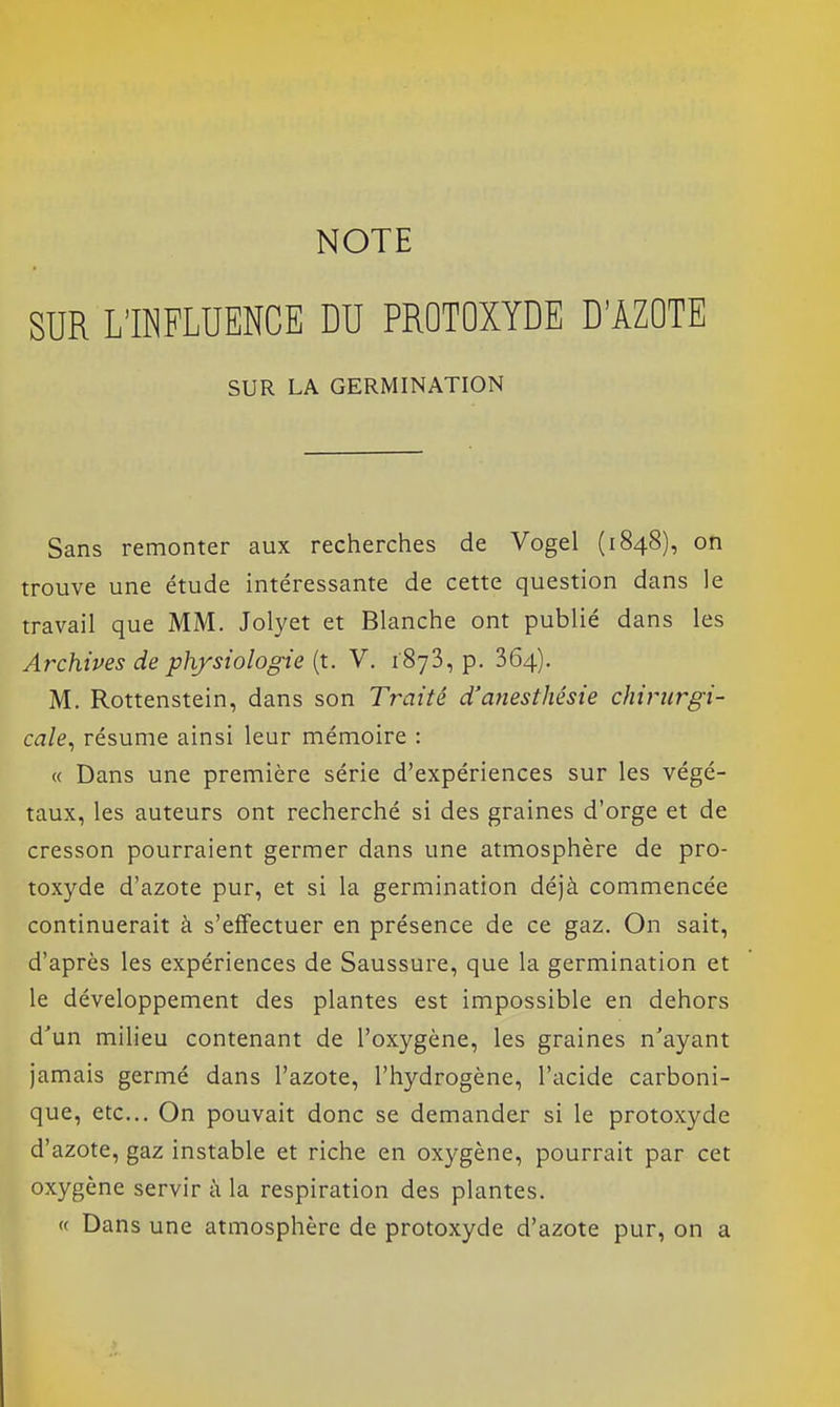 NOTE SUR L'INFLUENCE DU PROTOXYDE D'ÀZOTE SUR LA GERMINATION Sans remonter aux recherches de Vogel (1848), on trouve une étude intéressante de cette question dans le travail que MM. Jolyet et Blanche ont publié dans les Archives de physiologie (t. V. 1873, p. 364). M. Rottenstein, dans son Traité d'ariesthésie chirurgi- cale^ résume ainsi leur mémoire : « Dans une première série d'expériences sur les végé- taux, les auteurs ont recherché si des graines d'orge et de cresson pourraient germer dans une atmosphère de pro- toxyde d'azote pur, et si la germination déjà commencée continuerait à s'effectuer en présence de ce gaz. On sait, d'après les expériences de Saussure, que la germination et le développement des plantes est impossible en dehors d'un milieu contenant de l'oxygène, les graines n'ayant jamais germé dans l'azote, l'hydrogène, l'acide carboni- que, etc.. On pouvait donc se demander si le protoxyde d'azote, gaz instable et riche en oxygène, pourrait par cet oxygène servir à la respiration des plantes. (f Dans une atmosphère de protoxyde d'azote pur, on a