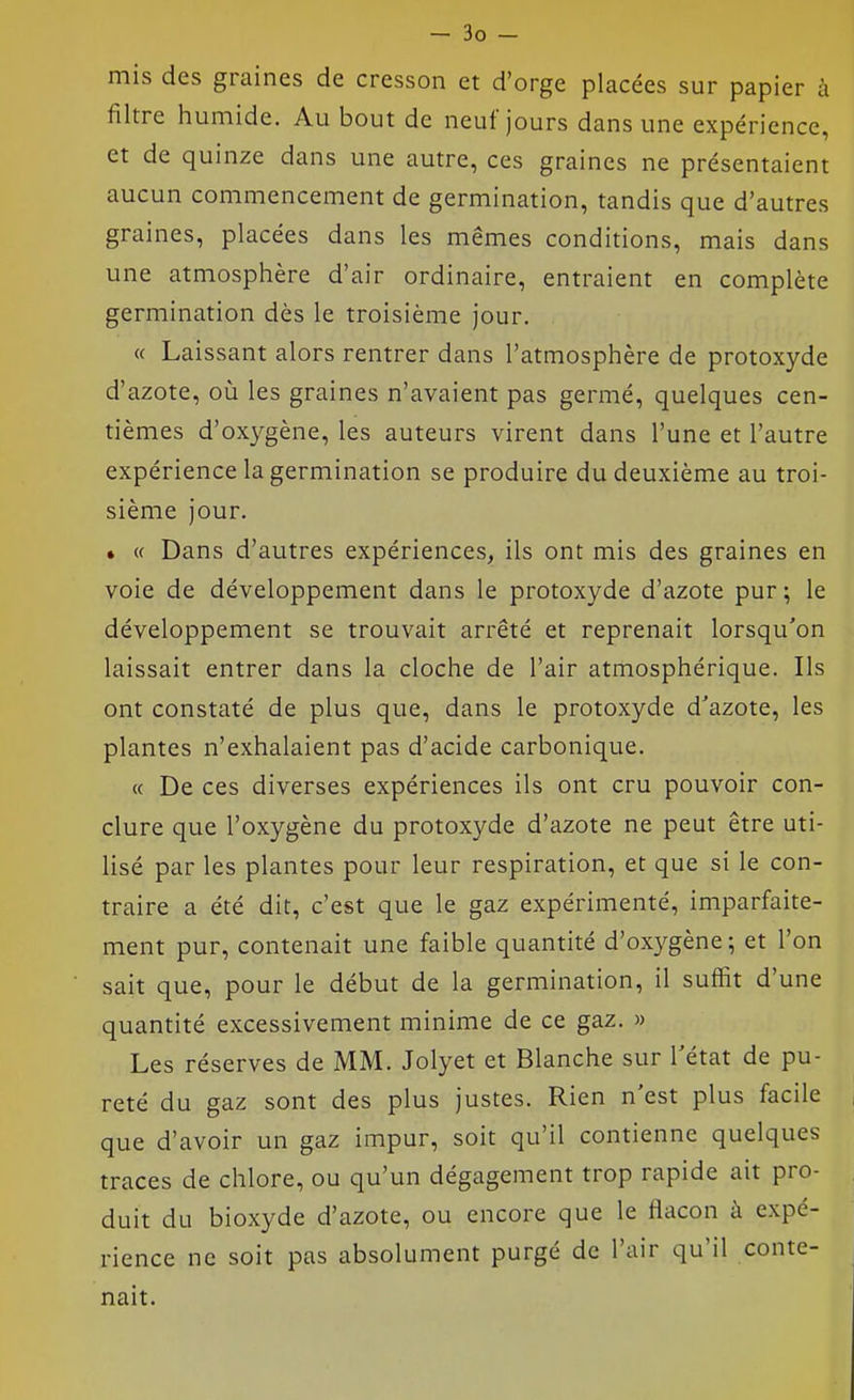 mis des graines de cresson et d'orge placées sur papier à filtre humide. Au bout de neuf jours dans une expérience, et de quinze dans une autre, ces graines ne présentaient aucun commencement de germination, tandis que d'autres graines, placées dans les mêmes conditions, mais dans une atmosphère d'air ordinaire, entraient en complète germination dès le troisième jour. « Laissant alors rentrer dans l'atmosphère de protoxyde d'azote, où les graines n'avaient pas germé, quelques cen- tièmes d'oxygène, les auteurs virent dans l'une et l'autre expérience la germination se produire du deuxième au troi- sième jour. • « Dans d'autres expériences, ils ont mis des graines en voie de développement dans le protoxyde d'azote pur ; le développement se trouvait arrêté et reprenait lorsqu'on laissait entrer dans la cloche de l'air atmosphérique. Ils ont constaté de plus que, dans le protoxyde d'azote, les plantes n'exhalaient pas d'acide carbonique. « De ces diverses expériences ils ont cru pouvoir con- clure que l'oxygène du protoxyde d'azote ne peut être uti- lisé par les plantes pour leur respiration, et que si le con- traire a été dit, c'est que le gaz expérimenté, imparfaite- ment pur, contenait une faible quantité d'oxygène; et l'on sait que, pour le début de la germination, il suffit d'une quantité excessivement minime de ce gaz. » Les réserves de MM. Jolyet et Blanche sur l'état de pu- reté du gaz sont des plus justes. Rien n'est plus facile que d'avoir un gaz impur, soit qu'il contienne quelques traces de chlore, ou qu'un dégagement trop rapide ait pro- duit du bioxyde d'azote, ou encore que le flacon à expé- rience ne soit pas absolument purgé de l'air qu'il conte- nait.