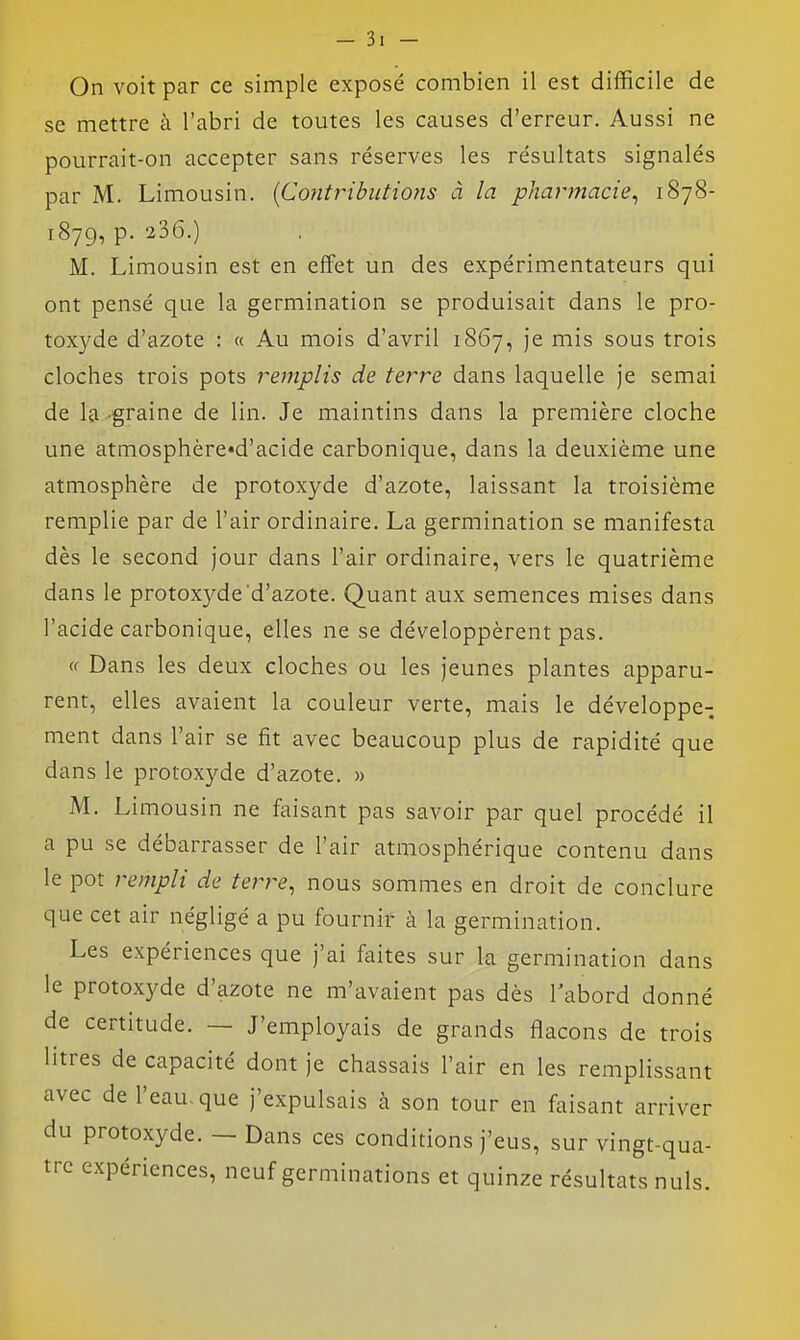 On voit par ce simple exposé combien il est difficile de se mettre à l'abri de toutes les causes d'erreur. Aussi ne pourrait-on accepter sans réserves les résultats signalés par M. Limousin. [Contributions à la pharmacie^ 1878- 1879, p. 236.) M. Limousin est en effet un des expérimentateurs qui ont pensé que la germination se produisait dans le pro- toxyde d'azote : « Au mois d'avril 1867, je mis sous trois cloches trois pots remplis de terre dans laquelle je semai de la-graine de lin. Je maintins dans la première cloche une atmosphère«d'acide carbonique, dans la deuxième une atmosphère de protoxyde d'azote, laissant la troisième remplie par de l'air ordinaire. La germination se manifesta dès le second jour dans l'air ordinaire, vers le quatrième dans le protoxyde'd'azote. Quant aux semences mises dans l'acide carbonique, elles ne se développèrent pas. <c Dans les deux cloches ou les jeunes plantes apparu- rent, elles avaient la couleur verte, mais le développe- ment dans l'air se fit avec beaucoup plus de rapidité que dans le protoxyde d'azote. » M. Limousin ne faisant pas savoir par quel procédé il a pu se débarrasser de l'air atmosphérique contenu dans le pot rempli de terre, nous sommes en droit de conclure que cet air négligé a pu fournir à la germination. Les expériences que j'ai faites sur la germination dans le protoxyde d'azote ne m'avaient pas dès l'abord donné de certitude. — J'employais de grands flacons de trois litres de capacité dont je chassais l'air en les remplissant avec de l'eau-que j'expulsais à son tour en faisant arriver du protoxyde. - Dans ces conditions j'eus, sur vingt-qua- tre expériences, neuf germinations et quinze résultats nuls.