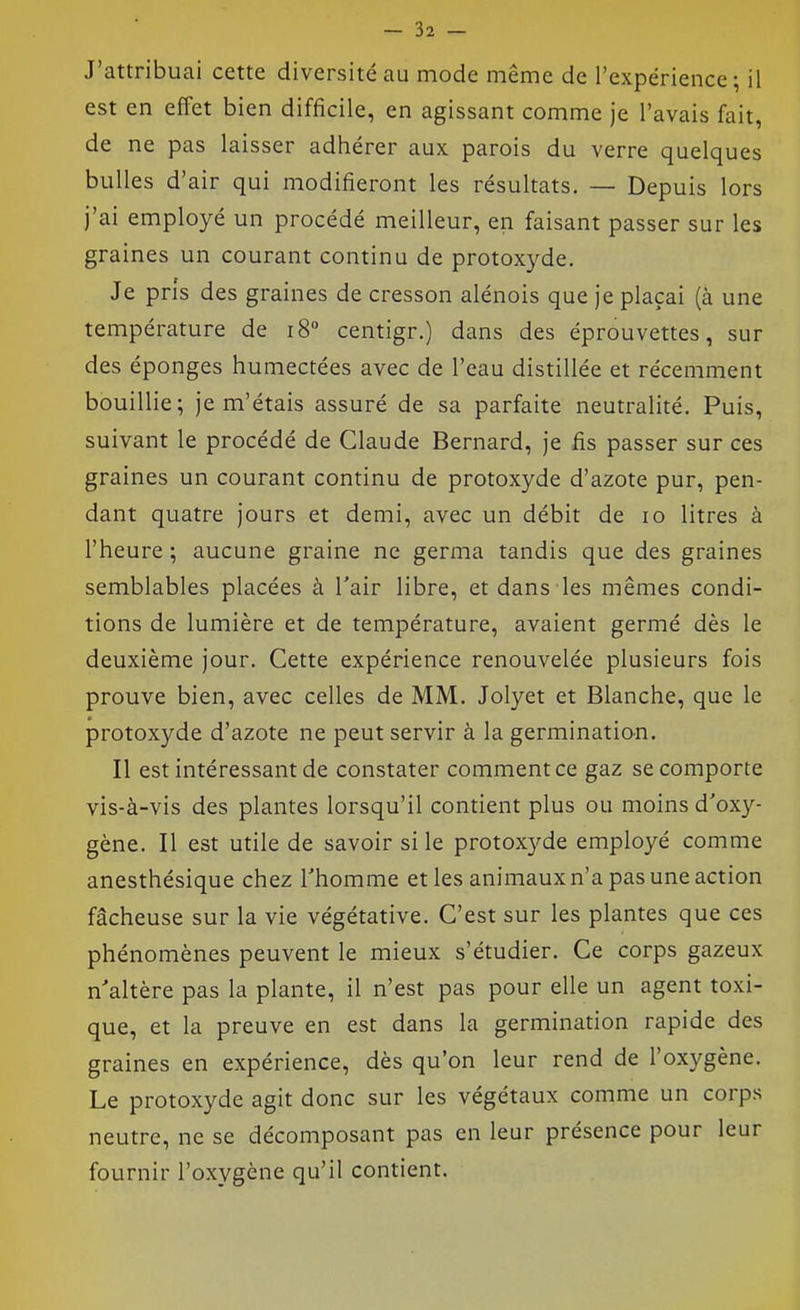 J'attribuai cette diversité au mode même de l'expérience; il est en effet bien difficile, en agissant comme je l'avais fait, de ne pas laisser adhérer aux parois du verre quelques bulles d'air qui modifieront les résultats. — Depuis lors j'ai employé un procédé meilleur, en faisant passer sur les graines un courant continu de protoxyde. Je pris des graines de cresson alénois que je plaçai (à une température de i8° centigr.) dans des éprouvettes, sur des éponges humectées avec de l'eau distillée et récemment bouillie; je m'étais assuré de sa parfaite neutralité. Puis, suivant le procédé de Claude Bernard, je fis passer sur ces graines un courant continu de protoxyde d'azote pur, pen- dant quatre jours et demi, avec un débit de lo litres à l'heure ; aucune graine ne germa tandis que des graines semblables placées à l'air libre, et dans les mêmes condi- tions de lumière et de température, avaient germé dès le deuxième jour. Cette expérience renouvelée plusieurs fois prouve bien, avec celles de MM. Jolyet et Blanche, que le protoxyde d'azote ne peut servir à la germination. Il est intéressant de constater comment ce gaz se comporte vis-à-vis des plantes lorsqu'il contient plus ou moins d'oxy- gène. Il est utile de savoir si le protoxyde employé comme anesthésique chez l'homme et les animaux n'a pas une action fâcheuse sur la vie végétative. C'est sur les plantes que ces phénomènes peuvent le mieux s'étudier. Ce corps gazeux n'altère pas la plante, il n'est pas pour elle un agent toxi- que, et la preuve en est dans la germination rapide des graines en expérience, dès qu'on leur rend de l'oxygène. Le protoxyde agit donc sur les végétaux comme un corps neutre, ne se décomposant pas en leur présence pour leur fournir l'oxygène qu'il contient.