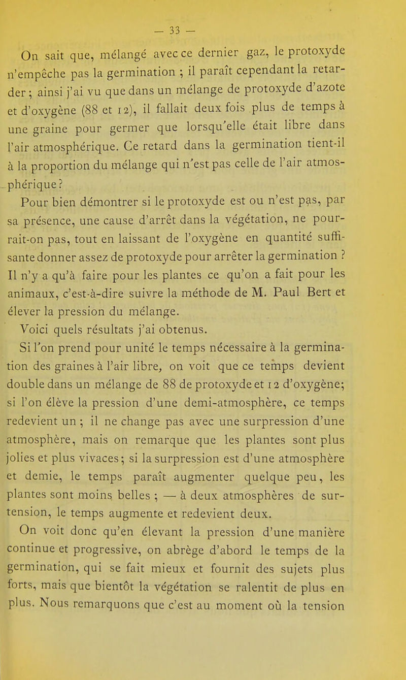 On sait que, mélangé avec ce dernier gaz, le protoxyde n'empêche pas la germination ; il paraît cependant la retar- der ; ainsi j'ai vu que dans un mélange de protoxyde d'azote et d'oxygène (88 et 12), il fallait deux fois plus de temps à une graine pour germer que lorsqu'elle était libre dans l'air atmosphérique. Ce retard dans la germination tient-il à la proportion du mélange qui n'est pas celle de l'air atmos- phérique? Pour bien démontrer si le protoxyde est ou n'est p^s, par sa présence, une cause d'arrêt dans la végétation, ne pour- rait-on pas, tout en laissant de l'oxygène en quantité suffi- sante donner assez de protoxyde pour arrêter la germination ? Il n'y a qu'à faire pour les plantes ce qu'on a fait pour les animaux, c'est-à-dire suivre la méthode de M. Paul Bert et élever la pression du mélange. Voici quels résultats j'ai obtenus. Si Ton prend pour unité le temps nécessaire à la germina- tion des graines à l'air libre, on voit que ce temps devient double dans un mélange de 88 de protoxyde et 12 d'oxygène; si l'on élève la pression d'une demi-atmosphère, ce temps redevient un ; il ne change pas avec une surpression d'une atmosphère, mais on remarque que les plantes sont plus jolies et plus vivaces-, si la surpression est d'une atmosphère et demie, le temps paraît augmenter quelque peu, les plantes sont moins belles ; — à deux atmosphères de sur- tension, le temps augmente et redevient deux. On voit donc qu'en élevant la pression d'une manière continue et progressive, on abrège d'abord le temps de la germination, qui se fait mieux et fournit des sujets plus forts, mais que bientôt la végétation se ralentit de plus en plus. Nous remarquons que c'est au moment oij la tension