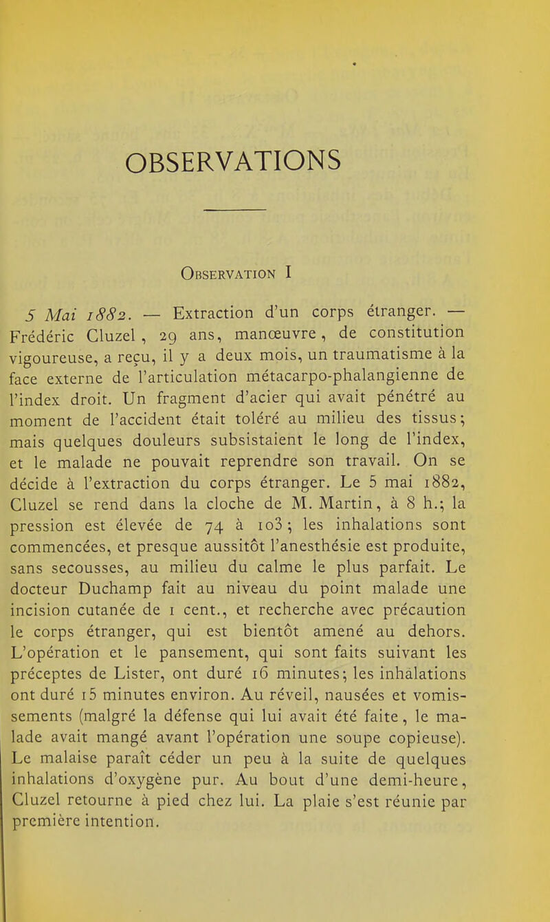 OBSERVATIONS Observation I S Mai 1882. — Extraction d'un corps étranger. — Frédéric Cluzel , 29 ans, manœuvre, de constitution vigoureuse, a reçu, il y a deux mois, un traumatisme à la face externe de l'articulation métacarpo-phalangienne de l'index droit. Un fragment d'acier qui avait pénétré au moment de l'accident était toléré au milieu des tissus; mais quelques douleurs subsistaient le long de l'index, et le malade ne pouvait reprendre son travail. On se décide à l'extraction du corps étranger. Le 5 mai 1882, Cluzel se rend dans la cloche de M. Martin, à 8 h.; la pression est élevée de 74 à io3 \ les inhalations sont commencées, et presque aussitôt l'anesthésie est produite, sans secousses, au milieu du calme le plus parfait. Le docteur Duchamp fait au niveau du point malade une incision cutanée de 1 cent., et recherche avec précaution le corps étranger, qui est bientôt amené au dehors. L'opération et le pansement, qui sont faits suivant les préceptes de Lister, ont duré 16 minutes; les inhalations ont duré i5 minutes environ. Au réveil, nausées et vomis- sements (malgré la défense qui lui avait été faite, le ma- lade avait mangé avant l'opération une soupe copieuse). Le malaise paraît céder un peu à la suite de quelques inhalations d'oxygène pur. Au bout d'une demi-heure, Cluzel retourne à pied chez lui. La plaie s'est réunie par première intention.