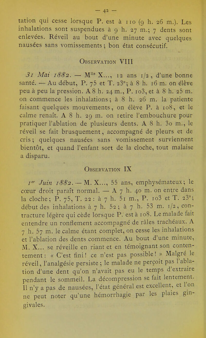 tation qui cesse lorsque P. est à iio (g h. 26 m.). Les inhalations sont suspendues à 9 h. 27 m.; 7 dents sont enlevées. Réveil au bout d'une minute avec quelques nausées sans vomissements; bon état consécutif. Observation VIII 3i Mai 1882. — M X..., 12 ans 1/2, d'une bonne santé. — Au début, P. 76 et T. 23°; à 8 h. 16 m. on élève peu à peu la pression. A 8 h. 24 m., P. io3, et à 8 h. 25 m. on commence les inhalations ; à 8 h. 26 m. la patiente faisant quelques mouvements, on élève P. à io8, et le calme renaît. A 8 h. 29 m. on retire l'embouchure pour pratiquer l'ablation de plusieurs dents. A 8 h. 3o m., le réveil se fait brusquement, accompagné de pleurs et de cris ; quelques nausées sans vomissement surviennent bientôt, et quand l'enfant sort de la cloche, tout malaise a disparu. Observation IX Juin /(^c^^. — M. X..., 55 ans, emphysémateux; le cœur droit paraît normal. — A 7 h. 40 m. on entre dans la cloche; P. 75, T. 22 : à 7 h. 51 m., P. io3 et T. 23; début des inhalations à 7 h. 62; à 7 h. 53 m. 1/2, con- tracture légère qui cède lorsque P. est à 108. Le malade fait entendre un ronflement accompagné de râles trachéaux. A 7 h. 57 m. le calme étant complet, on cesse les inhalations et l'ablation des dents commence. Au bout d'une minute, M. X... se réveille en riant et en témoignant son conten- tement : (( C'est fini ! ce n'est pas possible ! » Malgré le réveil, l'analgésie persiste ; le malade ne perçoit pas l'abla- tion d'une dent qu'on n'avait pas eu le temps d'extraire pendant le sommeil. La décompression se fait lentement. Il n'y a pas de nausées, l'état général est excellent, et l'on ne peut noter qu'une hémorrhagie par les plaies gin- givales.