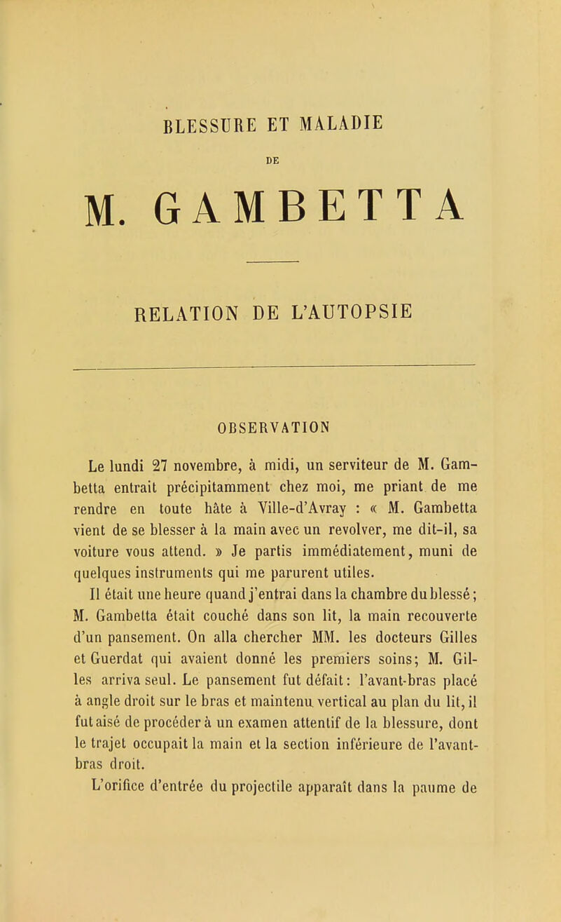 DE M. GAMBETTA RELATION DE L'AUTOPSIE OBSERVATION Le lundi 27 novembre, à midi, un serviteur de M. Gam- betta entrait précipitamment chez moi, me priant de me rendre en toute hâte à Ville-d'Avray : « M. Gambetta vient de se blesser à la main avec un revolver, me dit-il, sa voiture vous attend. » Je partis immédiatement, muni de quelques instruments qui me parurent utiles. Il était une heure quand j'entrai dans la chambre du blessé; M. Gambetta était couché dans son lit, la main recouverte d'un pansement. On alla chercher MM. les docteurs Gilles et Guerdat qui avaient donné les premiers soins; M. Gil- les arriva seul. Le pansement fut défait: l'avant-bras placé à angle droit sur le bras et maintenu vertical au plan du lit, il fut aisé de procédera un examen attentif de la blessure, dont le trajet occupait la main et la section inférieure de l'avant- bras droit. L'orifice d'entrée du projectile apparaît dans la paume de