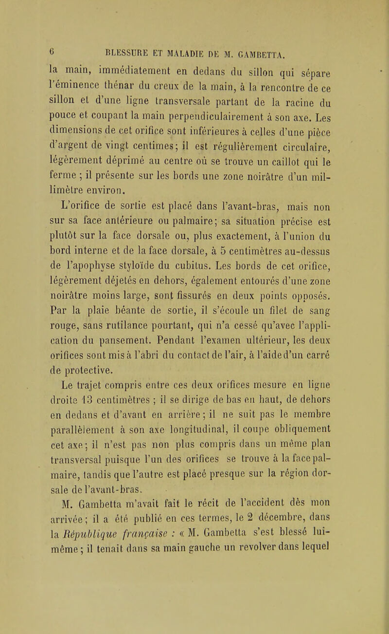 la main, immédiatement en dedans du sillon qui sépare l'éminence thénar du creux de la main, à la rencontre de ce sillon et d'une ligne transversale partant de la racine du pouce et coupant la main perpendiculairement à son axe. Les dimensions de cet orifice sont inférieures à celles d'une pièce d'argent de vingt centimes; il est régulièrement circulaire, légèrement déprimé au centre où se trouve un caillot qui le ferme ; il présente sur les bords une zone noirâtre d'un mil- limètre environ. L'orifice de sortie est placé dans l'avant-bras, mais non sur sa face antérieure ou palmaire; sa situation précise est plutôt sur la face dorsale ou, plus exactement, à l'union du bord interne et de la face dorsale, à 5 centimètres au-dessus de l'apophyse styloïde du cubitus. Les bords de cet orifice, légèrement déjetés en dehors, également entourés d'une zone noirâtre moins large, sont fissurés en deux points opposés. Par la plaie béante de sortie, il s'écoule un filet de sang rouge, sans rutilance pourtant, qui n'a cessé qu'avec l'appli- cation du pansement. Pendant l'examen ultérieur, les deux orifices sont mis à l'abri du contact de l'air, à l'aide d'un carré de protective. Le trajet compris entre ces deux orifices mesure en ligne droits 13 centimètres ; il se dirige de bas en haut, de dehors en dedans et d'avant en arrière ; il ne suit pas le membre parallèlement à son axe longitudinal, il coupe obliquement cet axe; il n'est pas non plus compris dans un même plan transversal puisque l'un des orifices se trouve à la face pal- maire, tandis que l'autre est placé presque sur la région dor- sale de l'avant-bras. M. Gambelta m'avait fait le récit de l'accident dès mon arrivée; il a été publié en ces termes, le 2 décembre, dans la République française : « M. Gambetta s'est blessé lui- même ; il tenait dans sa main gauche un revolver dans lequel