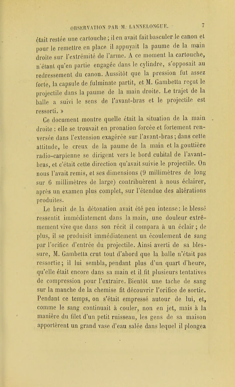 était restée «ne carlouche ; il en avait fait basculer le canon et pour le remettre en place il appuyait la paume de la main droite sur rextrémité de l'arme. A ce moment la carlouche, n'élanl qu'en partie engagée dans le cylindre, s'opposait au redressement du canon. Aussitôt que la pression fut assez forte, la capsule de fulminate partit, et M. Gambetta reçut le projectile dans la paume de la main droite. Le trajet de la balle a suivi le sens de l'avant-bras et le projectile est ressorti. » Ce document montre quelle était la situation de la main . droite : elle se trouvait en pronalion forcée et fortement ren- versée dans l'extension exagérée sur l'avant-bras ; dans cette attitude, le creux de la paume de la main et la gouttière radio-carpienne se dirigent vers le bord cubital de l'avant- bras, et c'était cette direction qu'avait suivie le projectile. On nous l'avait remis, et ses dimensions (9 millimètres de long sur 6 millimètres de large) contribuèrent à nous éclairer, après un examen plus complet, sur l'étendue des altérations produites. Le bruit de la détonation avait été peu intense: le blessé ressentit immédiatement dans la main, une douleur extrê- mement vive que dans son récit il compara à un éclair; de plus, il se produisit immédiatement un écoulement de sang par l'orifice d'entrée du projectile. Ainsi averti de sa bles- sure, M. Gambetta crut tout d'abord que la balle n'était pas ressortie ; il lui sembla, pendant plus d'un quart d'heure, qu'elle était encore dans sa main et il fit plusieurs tentatives de compression pour l'extraire. Bientôt une tache de sang sur la manche de la chemise fit découvrir l'orifice de sortie. Pendant ce temps, on s'était empressé autour de lui, et, comme le sang continuait à couler, non en jet, mais à la manière du filet d'un petit ruisseau, les gens de sa maison apportèrent un grand vase d'eau salée dans lequel il plongea