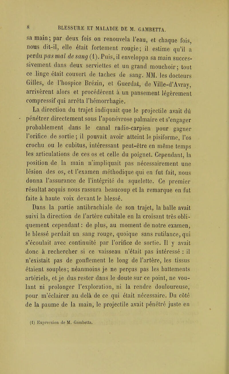 sa main ; par deux fois on renouvela l'eau, et chaque fois, nous dit-il, elle était fortement rougie; il estime qu'il a perdu pas mal de sang (1). Puis, il enveloppa sa main succes- sivement dans deux serviettes et un grand mouchoir; tout ce linge était couvert de taches de sang. MM. les docteurs Gilles, de l'hospice Brézin, et Guerdat, de Ville-d'Avray, arrivèrent alors et procédèrent à un pansement légèrement compressif qui arrêta l'hémorrhagie. La direction du trajet indiquait que le projectile avait dû pénétrer directement sous l'aponévrose palmaire et s'engager probablement dans le canal radio-carpien pour gagner l'orifice de sortie; il pouvait avoir atteint lepisiforme, l'os crochu ou le cubitus, intéressant peut-être en même temps les articulations de ces os et celle du poignet. Cependant, la position de la main n'impliquait pas nécessairement une lésion des os, et l'examen méthodique qui en fut fait, nous donna l'assurance de l'intégrité du squelette. Ce premier résultat acquis nous rassura beaucoup et la remarque en fut faite à haute voix devant le blessé. Dans la partie anlibrachiale de son trajet, la balle avait suivi la direction de l'artère cubitale en la croisant très obli- quement cependant : de plus, au moment de notre examen, le blessé perdait un sang rouge, quoique sans rutilance, qui s'écoulait avec continuité par l'orifice de sortie. Il y avait donc à rechercher si ce vaisseau n'était pas intéressé : il n'existait pas de gonflement le long de l'artère, les tissus étaient souples; néanmoins je ne perçus pas les battements artériels, et je dus rester dans le doute sur ce point, ne vou- lant ni prolonger l'exploration, ni la rendre douloureuse, pour m'éclairer au delà de ce qui était nécessaire. Du côté de la paume de la main, le projectile avait pénétré juste en (1) Expression île M. Gambelta.