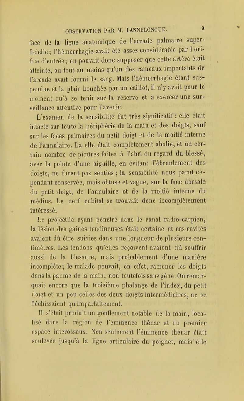 face do la ligne anatomique de l'arcade palmaire super- ficielle ; l'hémorrhagie avait été assez considérable par l'ori- fice d'entrée; on pouvait donc supposer que cette artère était atteinte, ou tout au moins qu'un des rameaux importants de l'arcade avait fourni le sang. Mais l'hémorrhagie étant sus- pendue et la plaie bouchée par un caillot, il n'y avait pour le moment qu'à se tenir sur la réserve et cà exercer une sur- veillance attentive pour l'avenir. L'examen de la sensibilité fut très significatif : elle était intacte sur toute la périphérie de la main et des doigts, sauf sur les faces palmaires du petit doigt et de la moitié interne de l'annulaire. Là elle était complètement abolie, et un cer- tain nombre de piqûres faites à l'abri du regard du blessé, avec la pointe d'une aiguille, en évitant l'ébranlement des doigts, ne furent pas senties ; la sensibilité nous parut ce- pendant conservée, mais obtuse et vague, sur la face dorsale du petit doigt, de l'annulaire et de la moitié interne du médius. Le nerf cubital se trouvait donc incomplètement intéressé. Le projectile ayant pénétré dans le canal radio-carpien, la lésion des gaines tendineuses était certaine et ces cavités avaient dû être suivies dans une longueur de plusieurs cen- timètres. Les tendons qu'elles reçoivent avaient dû souffrir aussi de la blessure, mais probablement d'une manière incomplète; le malade pouvait, en effet, ramener les doigts dans la paume delà main, non toutefois sans gêne. On remar- quait encore que la troisième phalange de l'index, du petit doigt et un peu celles des deux doigts intermédiaires, ne se fléchissaient qu'imparfaitement. Il s'était produit un gonflement notable de la main, loca- lisé dans la région de l'éminence thénar et du premier espace interosseux. Non seulement l'éminence thénar était soulevée jusqu'à la ligne articulaire du poignet, mais elle