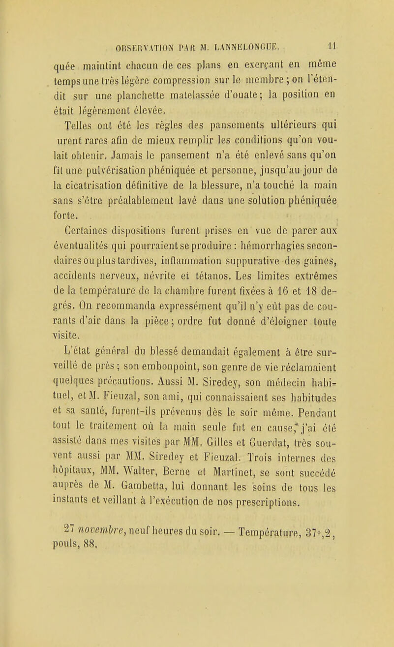 quée maintint chacun de ces plans en exerçant en même temps une Irès légère compression sur le membre; on l'éten- dit sur une planchette matelassée d'ouate; la position en était légèrement élevée. Telles ont été les règles des pansements ultérieurs qui urent rares afin de mieux remplir les conditions qu'on vou- lait obtenir. Jamais le pansement n'a été enlevé sans qu'on fît une pulvérisation phéniquée et personne, jusqu'au jour de la cicatrisation définitive de la blessure, n'a touché la main sans s'être préalablement lavé dans une solution phéniquée forte. Certaines dispositions furent prises en vue de parer aux éventualités qui pourraient se produire : hémorrhagies secon- daires ou plus tardives, inflammation suppurative des gaines, accidents nerveux, névrite et tétanos. Les limites extrêmes de la température de la chambre furent fixées à 16 et 18 de- grés. On recommanda expressément qu'il n'y eût pas de cou- rants d'air dans la pièce ; ordre fut donné d'éloigner toute visite. L'état général du blessé demandait également à être sur- veillé de près ; son embonpoint, son genre de vie réclamaient quelques précautions. Aussi M. Siredey, son médecin habi- tuel, et M. FieuzaI, son ami, qui connaissaient ses habitudes et sa santé, furent-ils prévenus dès le soir même. Pendant tout le traitement où la main seule fut en cause,j'ai été assisté dans mes visites par MM. Gilles et Guerdat, très sou- vent aussi par MM. Siredey et Fieuzal. Trois internes des hôpitaux, MM. Walter, Berne et Martinet, se sont succédé auprès de M. Gambetia, lui donnant les soins de tous les instants et veillant à l'exécution de nos prescriptions. 27 novembre, neuf heures du soir. — Température, ST^â, pouls, 88. ' '