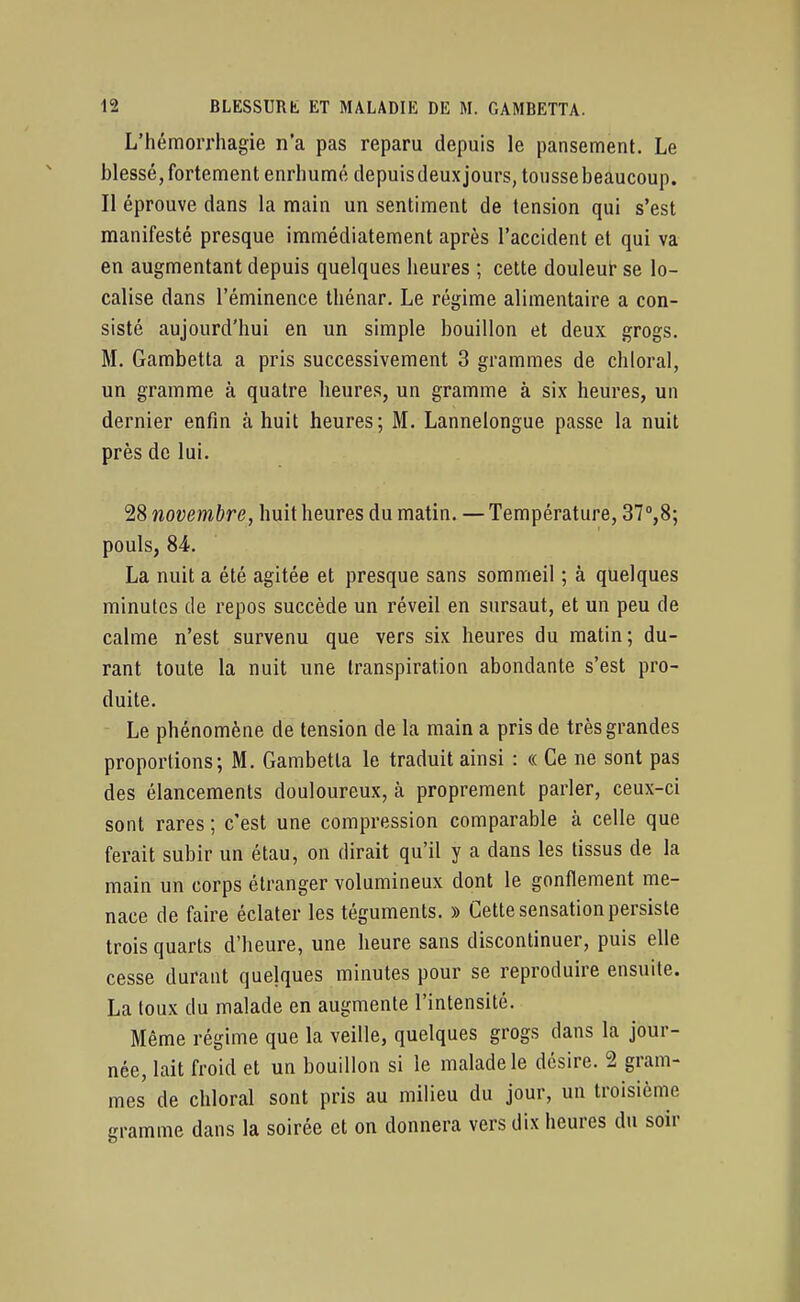 L'hémorrhagie n'a pas reparu depuis le pansement. Le blessé, fortement enrhunné depuis deuxjours, toussebeaucoup. Il éprouve dans la main un sentiment de tension qui s'est manifesté presque immédiatement après l'accident et qui va en augmentant depuis quelques lieures ; cette douleut- se lo- calise dans l'éminence tbénar. Le régime alimentaire a con- sisté aujourd'hui en un simple bouillon et deux grogs. M. Gambetta a pris successivement 3 grammes de chloral, un gramme à quatre heures, un gramme à six heures, un dernier enfin à huit heures; M. Lannelongue passe la nuit près de lui. 28 novembre, huit heures du matin. — Température, 37°,8; pouls, 84. La nuit a été agitée et presque sans sommeil ; à quelques minutes de repos succède un réveil en sursaut, et un peu de calme n'est survenu que vers six heures du matin; du- rant toute la nuit une transpiration abondante s'est pro- duite. Le phénomène de tension de la main a pris de très grandes proportions; M. Gambetta le traduit ainsi : « Ce ne sont pas des élancements douloureux, à proprement parler, ceux-ci sont rares ; c'est une compression comparable à celle que ferait subir un étau, on dirait qu'il y a dans les tissus de la main un corps étranger volumineux dont le gonflement me- nace de faire éclater les téguments. » Cette sensation persiste trois quarts d'heure, une heure sans discontinuer, puis elle cesse durant quelques minutes pour se reproduire ensuite. La toux du malade en augmente l'intensité. Même régime que la veille, quelques grogs dans la jour- née, lait froid et un bouillon si le malade le désire. 2 gram- mes de chloral sont pris au milieu du jour, un troisième gramme dans la soirée et on donnera vers dix heures du soir