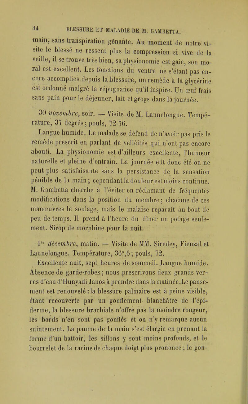 main, sans transpiration gênante. Au moment de notre vi- site le blessé ne ressent plus la compression si vive de la veille, il se trouve très bien, sa physionomie est gaie, son mo- ral est excellent. Les fonctions du ventre ne s'étant pas en- core accomplies depuis la blessure, un remède à la glycérine est ordonné malgré la répugnance qu'il inspire. Un œuf frais sans pain pour le déjeuner, lait et grogs dans la journée. 30 novembre, soir. — Visite de M. Lannelongue. Tempé- rature, 37 degrés ; pouls, 72-76. Langue humide. Le malade se défend de n'avoir pas pris le remède prescrit en parlant de velléités qui n'ont pas encore abouti. La physionomie est d'ailleurs excellente, l'humeur naturelle et pleine d'entrain. La journée eût donc été on ne peut plus satisfaisante sans la persistance de la sensation pénible de la main; cependant la douleur est moins continue. M. Gambetta cherche à l'éviter en réclamant de fréquentes modifications dans la position du membre ; chacune de ces manœuvres le soulage, mais le malaise reparaît au bout de peu de temps. Il prend à l'heure du dîner un potage seule- ment. Sirop de morphine pour la nuit. décembre, matin. — Visite de MM. Siredey, Fieuzal et Lannelongue. Température, 36,6; pouls, 72. Excellente nuit, sept heures de sommeil. Langue humide. Absence de garde-robes ; nous prescrivons deux grands ver- res d'eau d'Hunyadi Janos à prendre dans la matinée.Le panse- ment est renouvelé :1a blessure palmaire est à peine visible, étant recouverte par un gonflement blanchâtre de l'épi- dermc, la blessure brachiale n'offre pas la moindre rougeur, lès bords n'en sont pas gonflés et on n'y remarque aucun suintement. La paume de la main s'est élargie en prenant la forme d'un battoir, les sillons y sont moins profonds, et le bourrelet de la racine de chaque doigt plus prononcé ; le gon-