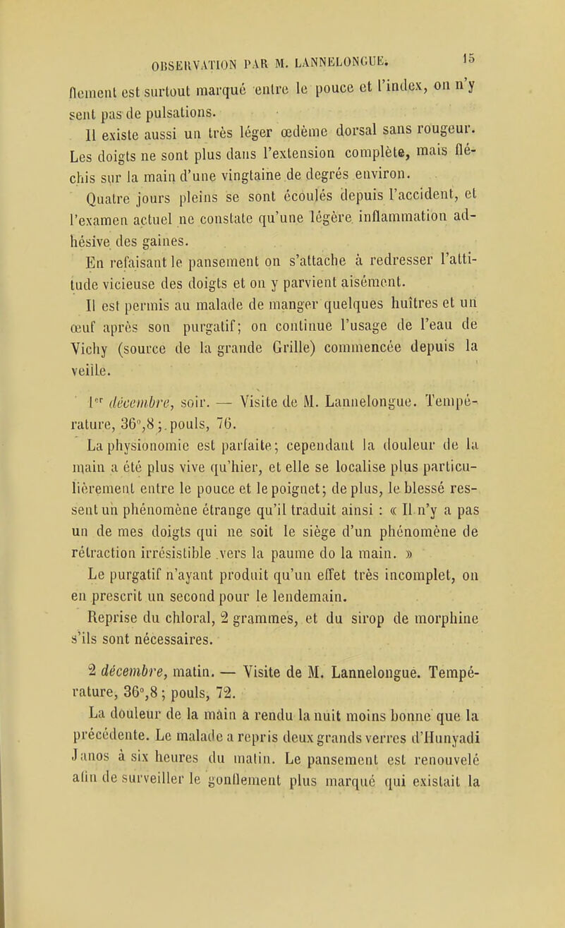 (lemenl est surtout marqué entre le pouce et l'index, on n'y seul pas (le pulsations. 11 existe aussi un très léger œdème dorsal sans rougeur. Les doigts ne sont plus dans l'extension complète, mais flé- chis sur la main d'une vingtaine de degrés environ. Quatre jours pleins se sont écoulés depuis l'accident, et l'examen actuel ne constate qu'une légère inflammation ad- hésive des gaines. En refaisant le pansement on s'attache à redresser l'atti- tude vicieuse des doigts et on y parvient aisément. Il est permis au malade de manger quelques huîtres et uti œuf après son purgatif; on continue l'usage de l'eau de Vichy (source de la grande Grille) commencée depuis la veille. 1 décembre, soir. — Visite de M. Lannelongue. Tempé- rature, 36,8;.pouls, 75. La physionomie est parfaite; cependant la douleur de hi main a été plus vive qu'hier, et elle se localise plus particu- lièrement entre le pouce et le poignet; déplus, le hlessé res- sent un phénomène étrange qu'il traduit ainsi : « Il n'y a pas un de mes doigts qui ne soit le siège d'un phénomène de rétraction irrésislihle vers la paume do la main. » Le purgatif n'ayant produit qu'un effet très incomplet, on en prescrit un second pour le lendemain. Reprise du chloral, 2 grammes, et du sirop de morphine s'ils sont nécessaires. 2 décembre, matin. — Visite de M. Lannelongue. Tempé- rature, 36%8 ; pouls, 72. La douleur de la mâin à rendu la nuit moins honne que la précédente. Le malade a repris deux grands verres d'IIunyadi Janos à six heures du matin. Le pansement est renouvelé alin de surveiller le gonflement plus marqué qui existait la