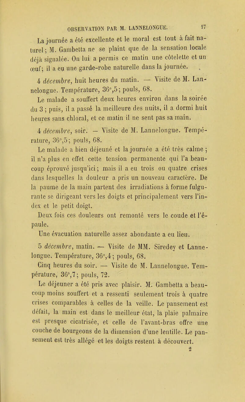 La journée a été excellente et le moral est tout à fait na- turel ; M. Gambelta ne se plaint que de la sensation locale cléjcà signalée. On lui a permis ce matin une côtelette et un œuf; il a eu une garde-robe naturelle dans la journée. 4 décembre, huit heures du matin. — Visite de M. Lan- nelongue. Tem.pérature, 36%5; pouls, 68. Le malade a souffert deux heures environ dans la soirée du 3 ; puis, il a passé la meilleure des nuits, il a dormi huit heures sans chloral, et ce matin il ne sent pas sa main. 4 décembre, soir. — Visite de M. Lannelongue. Tempé- rature, 36°,5; pouls, 68. Le malade a bien déjeuné et la journée a été très calme ; il n'a plus en effet cette tension permanente qui l'a beau- coup éprouvé jusqu'ici ; mais il a eu trois ou quatre crises dans lesquelles la douleur a pris un nouveau caractère. De la paume de la main partent des irradiations à forme fulgu- rante se dirigeant vers les doigts et principalement vers l'in- dex et le petit doigt. Deux fois ces douleurs ont remonté vers le coude et l'é- paule. Une évacuation naturelle assez abondante a eu lieu. 5 décembre, matin. — Visite de MM. Siredey et Lanne- longue. Température, 36'',4; pouls, 68. Cinq heures du soir. — Visite de M. Lannelongue. Tem- pérature, SQ,!; pouls, 72. Le déjeuner a été pris avec plaisir. M. Gambetta a beau- coup moins souffert et a ressenti seulement trois à quatre crises comparables à celles de la veille. Le pansement est défait, la main est dans le meilleur état, la plaie palmaire est presque cicatrisée, et celle de l'avant-bras offre une couche de bourgeons de la dimension d'une lentille. Le pan- sement est très allégé et les doigts restent à découvert. 2