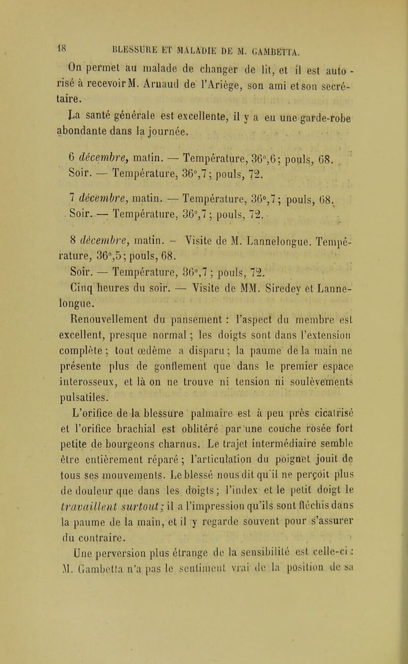 On permet au malade de changer de lit, et il est auto - risé à recevoir M. Arnaud de l'Ariège, son ami et son secré- taire. I.a santé générale est excellente, il y a eu une garde-robe abondante dans la journée. 6 décembre, matin. — Température, Sô^e-, pouls, 68. Soir. — Température, SQ,!; pouls, 72. 7 décembre, matin. — Température, 36'',7 ; pouls, 08. . Soir. — Température, 36<',7 ; pouls, 72. 8 décembre, matin. - Visite de M. Lannelongue. Tempé- rature, Sô^ô; pouls, 08. Soir. — Température, 30»,7 ; pouls, 72, Cinq heures du soir. — Visite de MM. Siredey et Lanne- longue. Renouvellement du pansement : l'aspect du membre est excellent, presque normal ; les doigts sont dans l'extension complète ; tout œdème a disparu ; la paume de la main ne présente plus de gonflement que dans le premier espace interosseux, et là on ne trouve ni tension ni soulèvements pulsaliles. L'orifice de la blessure palmaire est à peu près cicalrisé et l'orifice brachial est oblitéré par une couche rosée fort petite de bourgeons charnus. Le trajet intermédiaire semble être entièrement réparé ; l'arliculalion du poignet jouit de tous ses mouvements. Le blessé nousditquil ne perçoit plus de douleur que dans les doigts; l'index et le petit doigt le travaillent surtout; il a l'impression qu'ils sont fléchis dans la paume de la main, et il y regarde souvent pour s'assurer du contraire. Une perversion plus étrange de la sensibilité est celle-ci : M. Gambetia n'a pas le sentiment vrai de la position de sa