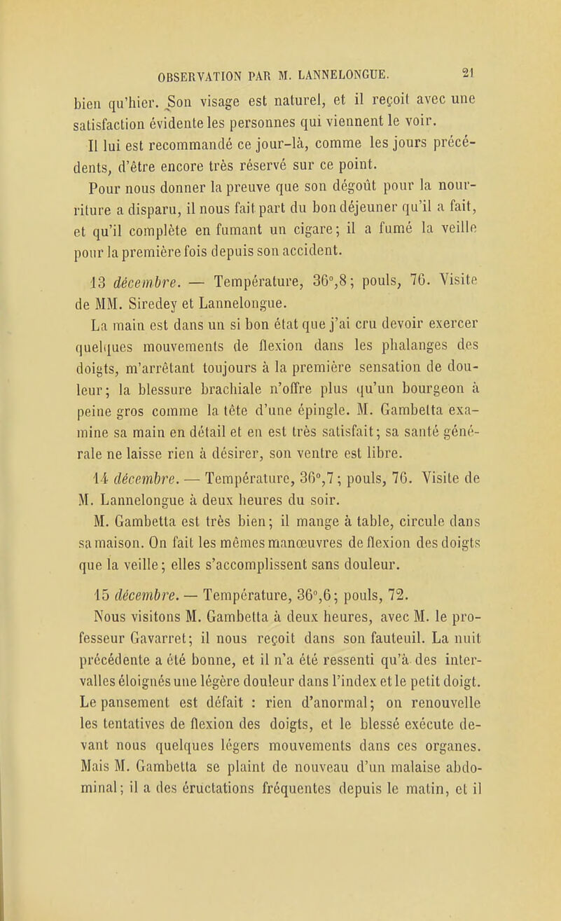 bien qu'hier. Son visage est naturel, et il reçoit avec une satisfaction évidente les personnes qui viennent le voir. II lui est recommandé ce jour-là, comme les jours précé- dents, d'être encore très réservé sur ce point. Pour nous donner la preuve que son dégoût pour la nour- riture a disparu, il nous fait part du bon déjeuner qu'il a fait, et qu'il complète enfumant un cigare; il a fumé la veille pour la première fois depuis son accident. 13 décembre. — Température, 36°,8; pouls, 70. Visite de MM. Siredey et Lannelongue. La main est dans un si bon état que j'ai cru devoir exercer quelques mouvements de flexion dans les phalanges des doigts, m'arrêtant toujours à la première sensation de dou- leur; la blessure brachiale n'offre plus qu'un bourgeon à peine gros comme la tête d'une épingle. M. Gambetta exa- mine sa main en détail et en est très satisfait; sa santé géné- rale ne laisse rien à désirer, son ventre est libre. l-i décembre. — Température, 36°,7; pouls, 76. Visite de M. Lannelongue à deux heures du soir. M. Gambetta est très bien; il mange à table, circule dans sa maison. On fait les mêmes manœuvres de flexion des doigts que la veille; elles s'accomplissent sans douleur, 15 décembre. — Température, 36%6; pouls, 72. Nous visitons M. Gambetta à deux heures, avec M. le pro- fesseur Gavarret; il nous reçoit dans son fauteuil. La nuit précédente a été bonne, et il n'a été ressenti qu'à des inter- valles éloignés une légère douleur dans l'index et le petit doigt. Le pansement est défait : rien d'anormal ; on renouvelle les tentatives de flexion des doigts, et le blessé exécute de- vant nous quelques légers mouvements dans ces organes. Mais M. Gambetta se plaint de nouveau d'un malaise abdo- minal; il a des éructations fréquentes depuis le matin, et il