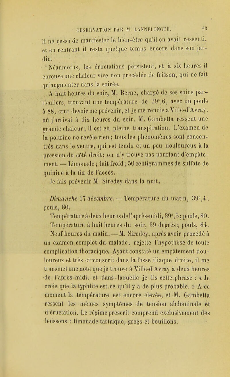il ne cessa de manifester le bien-être qu'il eu avait ressenti, et en rentrant il resta quelque temps encore dans son jar- din. ■ Néanmoins, les éructations persistent, et à six heures il éprouve une chaleur vive non précédée de frisson, qui ne fait qu'augmenter dans la soirée. A huit heures du soir, M. Berne, chargé de ses soins par- ticuliers, trouvant une température de 39,6, avec un pouls à 88, crut devoir me prévenir, et je me rendis à Ville-d'Avray, où j'arrivai à dix heures du soir. M. Gambetta ressent une grande chaleur; il est en pleine transpiration. L'examen de la poitrine ne révèle rien ; tous les phénomènes sont concen- trés dans le ventre, qui est tendu et un peu douloureux à la pression du côté droit; on n'y trouve pas pourtant d'empâte- ment. — Limonade ; lait froid ; 50 centigrammes de sulfate de quinine à la fin de l'accès. Je fais prévenir M. Siredey dans la nuit. Dimanche M décembre.—Température du matin, 39°,4; pouls, 80. Température à deux heures del'après-midi, 39,5 ; pouls, 80. Température à huit heures du soir, 39 degrés; pouls, 84. Neuf heures du matin, — M. Siredey, après avoir procédé à un examen complet du malade, rejette l'hypothèse de toute complication thoracique. Ayant constaté un empâtement dou- loureux et très circonscrit dans la fosse iliaque droite, il me transmet une note que je trouve à Ville-d'Avray à deux heures -de l'après-midi, et dans ■ laquelle je lis cette phrase : « Je crois que la lyphlite est ce qu'il y a de plus probable. » A ce moment la température est encore élevée, et M. Gambetta ressent les mêmes symptômes de tension abdominale et d'éructation. Le régime prescrit comprend exclusivement des boissons : limonade tartrique, grogs et bouillons.