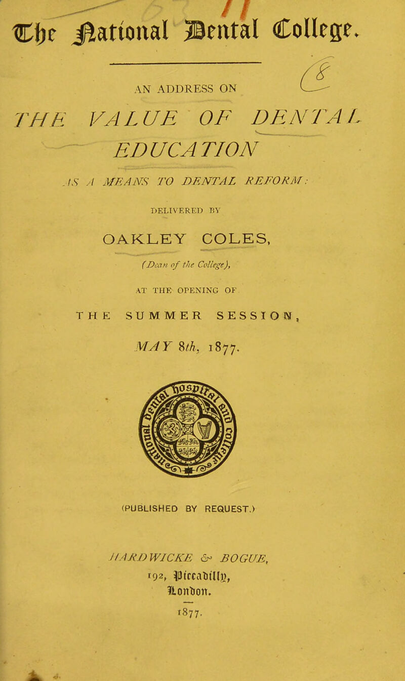 Cfjc Rational Bental College. AN ADDRESS ON THE VALUE OF DENTAL s— EDUCATION AS A MEANS TO DENTAL REFORM: DELIVERED BY OAKLEY COLES, (Dean of the College), AT THE OPENING OF THE SUMMER SESSION, MAY Sth, 1877. (PUBLISHED BY REQUEST.) H/U<J)W1CKE & BOGUE, 192, $ treat) iiij), flontion. 1877.