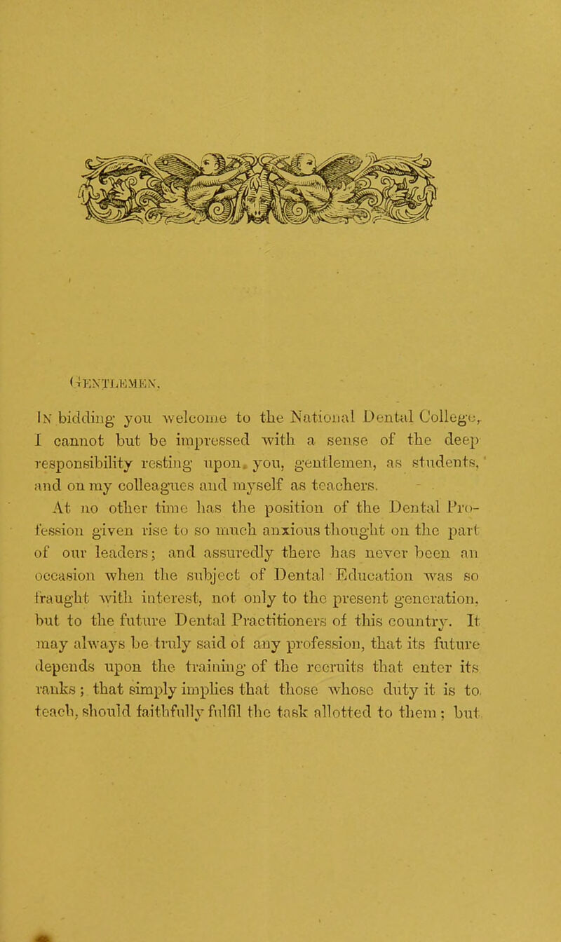 (tKNTLKMKN'. In bidding- you welcome to the National Dental College,. 1 cannot but be impressed with a sense of the deep responsibility resting upon, you, gentlemen, as students, and on my colleagues and myself as teachers. At no other time lias the position of the Dental Pro- fession given rise to so much anxious thought on the part of our leaders; and assuredly there has never been an occasion when the subject of Dental Education was so fraught with interest, not only to the present generation, but to the future Dental Practitioners of this country. It may always be truly said of any profession, that its future depends upon the training of the recruits that enter its ranks; that simply implies that those whoso duty it is to. teach, should faithfully fulfil the task allotted to them : but