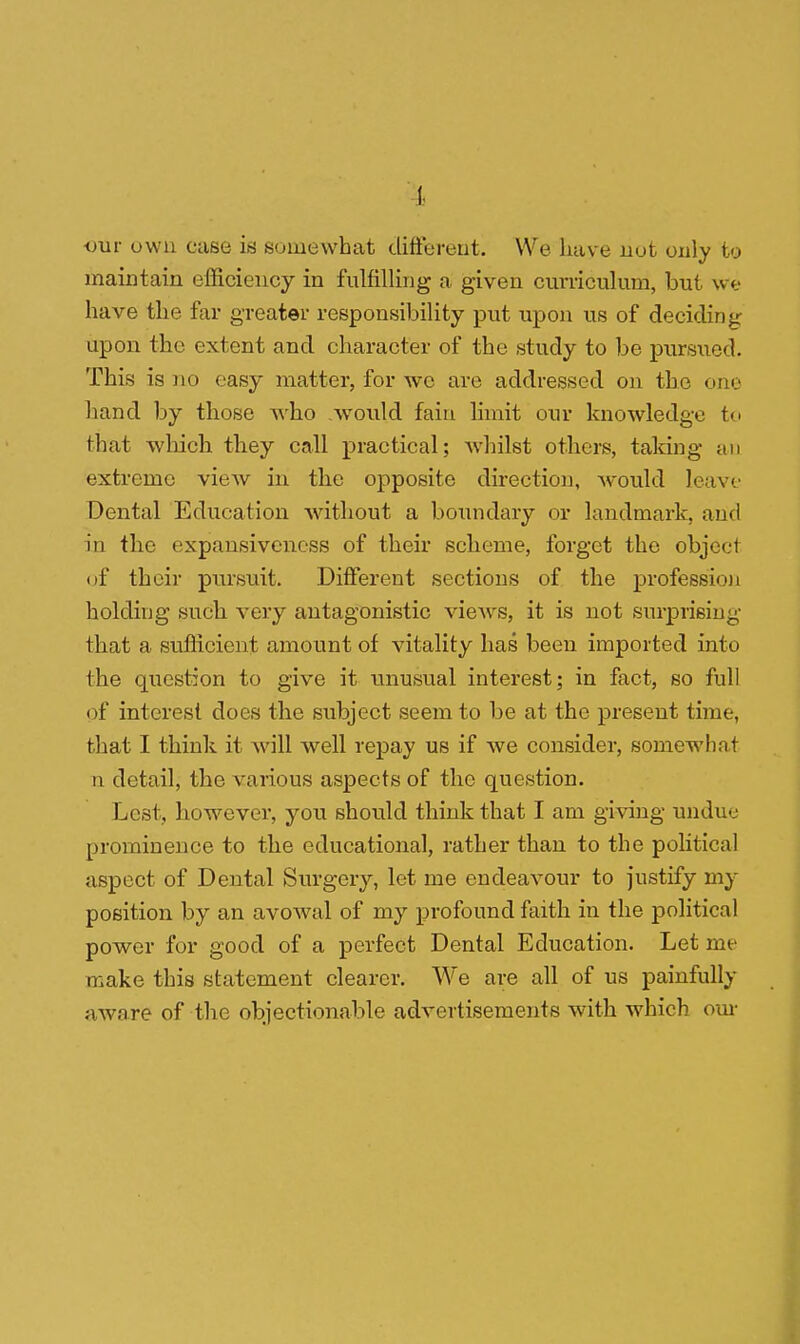 ■our own case is somewhat different. We have nut only to maintain efficiency in fulfilling a given curriculum, but we have the far greater responsibility put upon us of deciding npon the extent and character of the study to be pursued. This is no easy matter, for we are addressed on the one hand by those who would fain limit our knowledge to that which they call practical; whilst others, talcing an extreme view in the opposite direction, would leave Dental Education without a boundary or landmark, and in the expansiveness of their scheme, forget the object of their pursuit. Different sections of the profession holding such very antagonistic views, it is not surprising that a sufficient amount of vitality has been imported into the question to give it unusual interest; in fact, so full of interest does the subject seem to be at the present time, that I think it will well repay us if we consider, somewhat n detail, the various aspects of the question. Lest, however, you should think that I am giving undue prominence to the educational, rather than to the political aspect of Dental Surgery, let me endeavour to justify my position by an avowal of my profound faith in the political power for good of a perfect Dental Education. Let me make this statement clearer. We are all of us painfully aware of the objectionable advertisements with which our