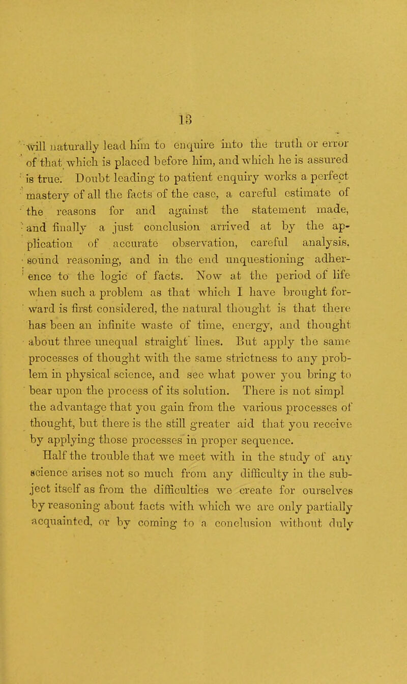 m will naturally lead him to empire into the truth or error of that which is placed before him, and which he is assured is true. Doubt leading to patient enquiry works a perfect mastery of all the facts of the case, a careful estimate of ' the reasons for and against the statement made, •and finally a just conclusion arrived at by the ap- plication of accurate observation, careful analysis. • sound reasoning, and in the end unquestioning adher- ! ence to the logic of facts. Now at the period of life when such a problem as that which I have brought for- ward is first considered, the natural thought is that there has been an infinite waste of time, energy, and thought about three unequal straight lines. But apply the same processes of thought with the same strictness to any prob- lem in physical science, and see what power you bring to ' bear upon the process of its solution. There is not simpl the advantage that you gain from the various processes of thought, but there is the still greater aid that you receive by applying those processes in proper sequence. Half the trouble that we meet with in the study of any science arises not so much from any difficulty in the sub- ject itself as from the difficulties we create for ourselves by reasoning about facts with which we are only partially acquainted, or by coming to a conclusion without duly
