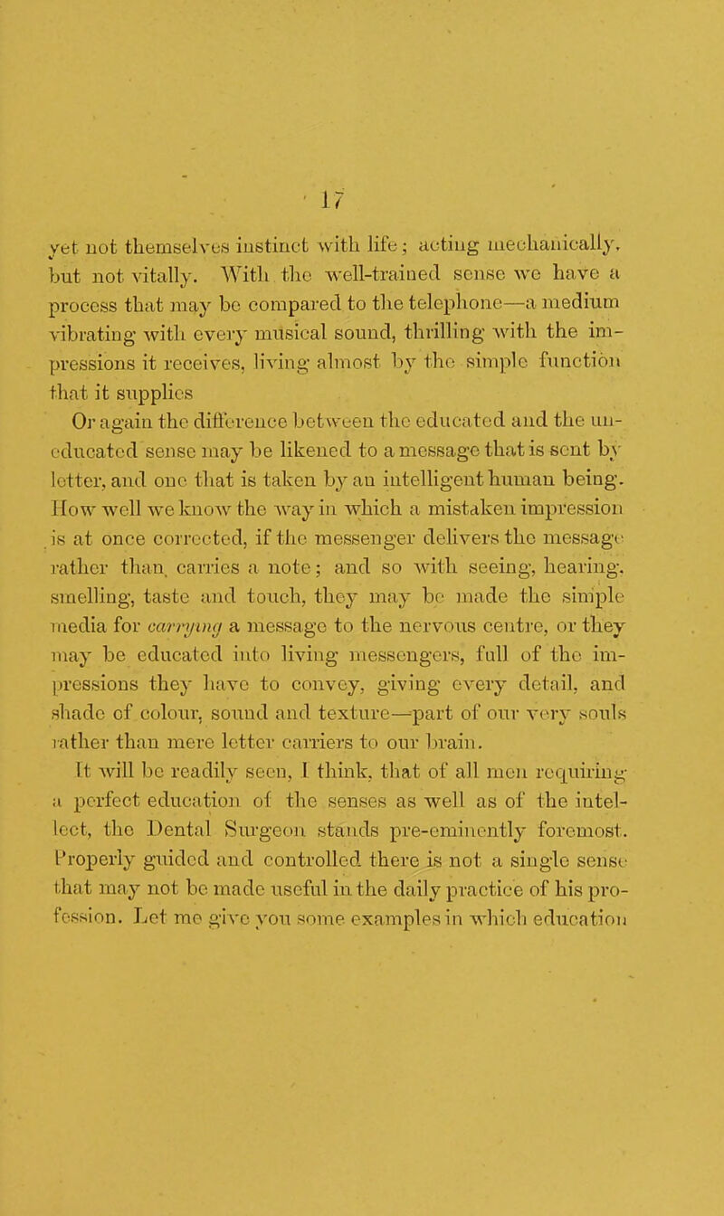 \7 yet not themselves instinct with life ; acting mechanically, but not vitally. With the well-trained sense we have a process that may be compared to the telephone—a medium vibrating with every musical sound, thrilling with the im- pressions it receives, living almost by the simple function that it supplies Or again the difference betw een the educated and the un- educated sense may be likened to a message that is sent by letter, and one that is taken by an intelligent human being. I tow well we know the way in which a mistaken impression is at once corrected, if the messenger delivers the message rather than carries a note; and so with seeing, hearing, smelling, taste and touch, they may be made the simple media for carrying a message to the nervous centre, or they may be educated into living messengers, full of the im- pressions they have to convey, giving every detail, and shade of colour, sound and texture—part of our very souls rather than mere letter carriers to our brain. It will be readily seen, I think, that of all men requiring a perfect education of the senses as well as of the intel- lect, the Dental Surgeon stands pre-eminently foremost. Properly guided and controlled there is not a single sense that may not be made useful in the daily practice of his pro- fession. Let mo give von some examples in which education