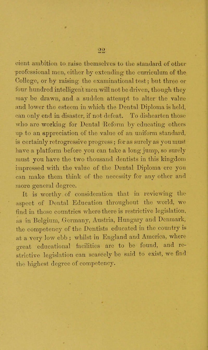 eieut ambition to raise themselves to the standard of other professional raou, cither by extending the curriculum of the College, or by raising the examinational test; but three or four hundred intelligent men will not be driven, though they may be drawn, and a sudden attempt to alter the value and lower the esteem in which the Dental Diploma is held, can only end in disaster, if not defeat. To dishearten those who are working for Dental Reform by educating others up to an appreciation of the value of an uniform standard, is certainly retrogressive progress; for as surely as you must have a platform before you can take a long jump, so surely must you have the two thousand dentists in this kingdom impressed with the value of the Dental Diploma ere you can make them think of the necessity for any other and more general degree. [t is worthy of consideration that in reviewing the aspect of Dental Education throughout the world, we find in those countries where there is restrictive legislation, as in Belgium, Germany, Austria, Hungary and Denmark, the competency of the Dentists educated in the country is at a very low ebb ; whilst in England and America, where great educational facilities are to be found, and re- strictive legislation can scarcely be said to exist, we find the highest degree of competency.